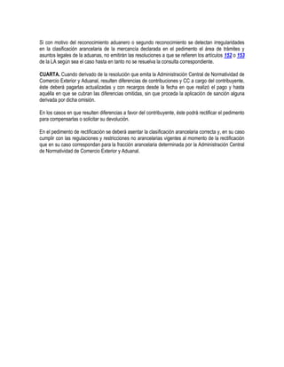 Si con motivo del reconocimiento aduanero o segundo reconocimiento se detectan irregularidades
en la clasificación arancelaria de la mercancía declarada en el pedimento el área de trámites y
asuntos legales de la aduanas, no emitirán las resoluciones a que se refieren los artículos 152 o 153
de la LA según sea el caso hasta en tanto no se resuelva la consulta correspondiente.
CUARTA. Cuando derivado de la resolución que emita la Administración Central de Normatividad de
Comercio Exterior y Aduanal, resulten diferencias de contribuciones y CC a cargo del contribuyente,
éste deberá pagarlas actualizadas y con recargos desde la fecha en que realizó el pago y hasta
aquélla en que se cubran las diferencias omitidas, sin que proceda la aplicación de sanción alguna
derivada por dicha omisión.
En los casos en que resulten diferencias a favor del contribuyente, éste podrá rectificar el pedimento
para compensarlas o solicitar su devolución.
En el pedimento de rectificación se deberá asentar la clasificación arancelaria correcta y, en su caso
cumplir con las regulaciones y restricciones no arancelarias vigentes al momento de la rectificación
que en su caso correspondan para la fracción arancelaria determinada por la Administración Central
de Normatividad de Comercio Exterior y Aduanal.

 