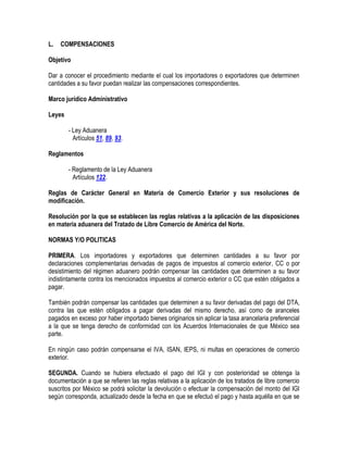 L.

COMPENSACIONES

Objetivo
Dar a conocer el procedimiento mediante el cual los importadores o exportadores que determinen
cantidades a su favor puedan realizar las compensaciones correspondientes.
Marco jurídico Administrativo
Leyes
- Ley Aduanera
Artículos 51, 89, 93.
Reglamentos
- Reglamento de la Ley Aduanera
Artículos 122.
Reglas de Carácter General en Materia de Comercio Exterior y sus resoluciones de
modificación.
Resolución por la que se establecen las reglas relativas a la aplicación de las disposiciones
en materia aduanera del Tratado de Libre Comercio de América del Norte.
NORMAS Y/O POLITICAS
PRIMERA. Los importadores y exportadores que determinen cantidades a su favor por
declaraciones complementarias derivadas de pagos de impuestos al comercio exterior, CC o por
desistimiento del régimen aduanero podrán compensar las cantidades que determinen a su favor
indistintamente contra los mencionados impuestos al comercio exterior o CC que estén obligados a
pagar.
También podrán compensar las cantidades que determinen a su favor derivadas del pago del DTA,
contra las que estén obligados a pagar derivadas del mismo derecho, así como de aranceles
pagados en exceso por haber importado bienes originarios sin aplicar la tasa arancelaria preferencial
a la que se tenga derecho de conformidad con los Acuerdos Internacionales de que México sea
parte.
En ningún caso podrán compensarse el IVA, ISAN, IEPS, ni multas en operaciones de comercio
exterior.
SEGUNDA. Cuando se hubiera efectuado el pago del IGI y con posterioridad se obtenga la
documentación a que se refieren las reglas relativas a la aplicación de los tratados de libre comercio
suscritos por México se podrá solicitar la devolución o efectuar la compensación del monto del IGI
según corresponda, actualizado desde la fecha en que se efectuó el pago y hasta aquélla en que se

 