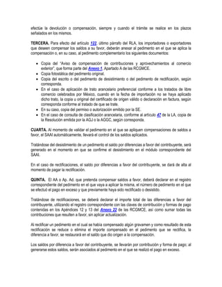efectúe la devolución o compensación, siempre y cuando el trámite se realice en los plazos
señalados en los mismos.
TERCERA. Para efecto del artículo 122, último párrafo del RLA, los importadores o exportadores
que deseen compensar los saldos a su favor, deberán anexar al pedimento en el que se aplica la
compensación o, en su caso, al pedimento complementario los siguientes documentos:
 Copia del “Aviso de compensación de contribuciones y aprovechamientos al comercio
exterior”, que forma parte del Anexo 1, Apartado A de las RCGMCE.
 Copia fotostática del pedimento original.
 Copia del escrito o del pedimento de desistimiento o del pedimento de rectificación, según
corresponda.
 En el caso de aplicación de trato arancelario preferencial conforme a los tratados de libre
comercio celebrados por México, cuando en la fecha de importación no se haya aplicado
dicho trato, la copia u original del certificado de origen válido o declaración en factura, según
corresponda conforme al tratado de que se trate.
 En su caso, copia del permiso o autorización emitido por la SE.
 En el caso de consulta de clasificación arancelaria, conforme al artículo 47 de la LA, copia de
la Resolución emitida por la AGJ o la AGGC, según corresponda.
CUARTA. Al momento de validar el pedimento en el que se apliquen compensaciones de saldos a
favor, el SAAI automáticamente, llevará el control de los saldos aplicados.
Tratándose del desistimiento de un pedimento el saldo por diferencias a favor del contribuyente, será
generado en el momento en que se confirme el desistimiento en el módulo correspondiente del
SAAI.
En el caso de rectificaciones, el saldo por diferencias a favor del contribuyente, se dará de alta al
momento de pagar la rectificación.
QUINTA. El AA o Ap. Ad. que pretenda compensar saldos a favor, deberá declarar en el registro
correspondiente del pedimento en el que vaya a aplicar la misma, el número de pedimento en el que
se efectuó el pago en exceso y que previamente haya sido rectificado o desistido.
Tratándose de rectificaciones, se deberá declarar el importe total de las diferencias a favor del
contribuyente, utilizando el registro correspondiente con las claves de contribución y formas de pago
contenidas en los Apéndices 12 y 13 del Anexo 22 de las RCGMCE, así como sumar todas las
contribuciones que resulten a favor, sin aplicar actualización.
Al rectificar un pedimento en el cual se había compensado algún gravamen y como resultado de esta
rectificación se reduce o elimina el importe compensado en el pedimento que se rectifica, la
diferencia a favor, se restaurará en el saldo que dio origen a la compensación.
Los saldos por diferencia a favor del contribuyente, se llevarán por contribución y forma de pago; al
generarse estos saldos, serán asociados al pedimento en el que se realizó el pago en exceso.

 
