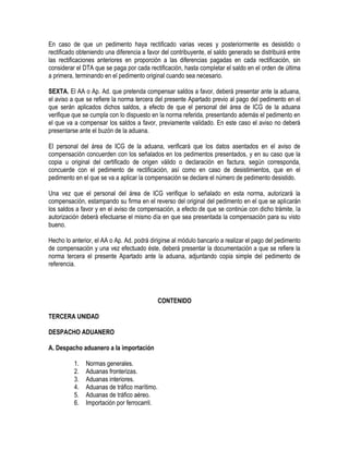 En caso de que un pedimento haya rectificado varias veces y posteriormente es desistido o
rectificado obteniendo una diferencia a favor del contribuyente, el saldo generado se distribuirá entre
las rectificaciones anteriores en proporción a las diferencias pagadas en cada rectificación, sin
considerar el DTA que se paga por cada rectificación, hasta completar el saldo en el orden de última
a primera, terminando en el pedimento original cuando sea necesario.
SEXTA. El AA o Ap. Ad. que pretenda compensar saldos a favor, deberá presentar ante la aduana,
el aviso a que se refiere la norma tercera del presente Apartado previo al pago del pedimento en el
que serán aplicados dichos saldos, a efecto de que el personal del área de ICG de la aduana
verifique que se cumpla con lo dispuesto en la norma referida, presentando además el pedimento en
el que va a compensar los saldos a favor, previamente validado. En este caso el aviso no deberá
presentarse ante el buzón de la aduana.
El personal del área de ICG de la aduana, verificará que los datos asentados en el aviso de
compensación concuerden con los señalados en los pedimentos presentados, y en su caso que la
copia u original del certificado de origen válido o declaración en factura, según corresponda,
concuerde con el pedimento de rectificación, así como en caso de desistimientos, que en el
pedimento en el que se va a aplicar la compensación se declare el número de pedimento desistido.
Una vez que el personal del área de ICG verifique lo señalado en esta norma, autorizará la
compensación, estampando su firma en el reverso del original del pedimento en el que se aplicarán
los saldos a favor y en el aviso de compensación, a efecto de que se continúe con dicho trámite, la
autorización deberá efectuarse el mismo día en que sea presentada la compensación para su visto
bueno.
Hecho lo anterior, el AA o Ap. Ad. podrá dirigirse al módulo bancario a realizar el pago del pedimento
de compensación y una vez efectuado éste, deberá presentar la documentación a que se refiere la
norma tercera el presente Apartado ante la aduana, adjuntando copia simple del pedimento de
referencia.

CONTENIDO
TERCERA UNIDAD
DESPACHO ADUANERO
A. Despacho aduanero a la importación
1.
2.
3.
4.
5.
6.

Normas generales.
Aduanas fronterizas.
Aduanas interiores.
Aduanas de tráfico marítimo.
Aduanas de tráfico aéreo.
Importación por ferrocarril.

 