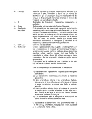 30.

Candado

31.

CI

32.
33.

CLAA
Clasificación
Arancelaria

34.
35.

Carril FAST
Contenedor

Medio de seguridad que deberá cumplir con los requisitos que
establezca el SAT, controlados a través de un número de
identificación que se utilizan para asegurar el compartimiento de
carga, a fin de evitar que la mercancía contenida en el medio de
transporte sea sustraída o modificada.
Certificados de Importación Fitosanitarios, Zoosanitarios y
Acuícolas.
Confederación Latinoamericana de Agentes Aduanales.
Es la ubicación de una determinada mercancía en la fracción
arancelaria que le corresponde dentro de la Tarifa de la Ley de los
Impuestos Generales de Importación y Exportación, misma que se
realiza aplicando las notas de sección, las notas de capítulo, las
reglas complementarias y las notas explicativas de la referida
Tarifa, así como, de diversos criterios que existen sobre
clasificación, considerando la descripción y naturaleza de la
mercancía, y sus características técnicas y comerciales.
Carril free and secure trade.
Envases especiales diseñados y equipados para transportarlos por
uno o varios sistemas de transporte (principalmente por ferrocarril,
carreteras, vías fluviales, marítimas o aéreas). Llevan dispositivos
(ganchos, anillas, soportes, ruedas, etc.) para facilitar la
manipulación y estiba a bordo del vehículo, aeronave o barco
transportador. Son de construcción robusta para poder usarlos
repetidamente.
En su mayoría son de madera o de metal y consisten en una gran
caja con puertas o páneles laterales desmontables.
Entre los principales tipos de contenedores, se pueden citar:
1) Los contenedores especialmente adaptados para el transporte
de mobiliario.
2) Los contenedores isotérmicos para artículos o mercancía
perecedera.
3) Los contenedores cisterna y los contenedores depósito,
generalmente de forma cilíndrica, para el transporte de líquidos
o gases, montados en un soporte para fijarlos a cualquier
vehículo.
4) Los contenedores abiertos afectos al transporte de mercancía
a granel (carbón, minerales, adoquines, ladrillos, tejas, etc.).
Para facilitar la descarga, el fondo o las paredes laterales
suelen estar montadas con bisagras.
5) Los contenedores para el transporte de manufacturas de
vidrio, artículos de cerámica o animales vivos.
La capacidad de los contenedores varía generalmente entre 4 y
145 m3. Los hay, sin embargo, más pequeños, pero la capacidad
no es normalmente inferior a 1 m3.

 