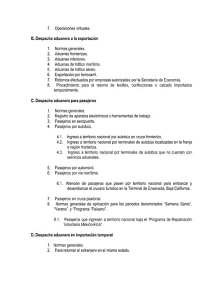 7.

Operaciones virtuales.

B. Despacho aduanero a la exportación
1.
2.
3.
4.
5.
6.
7.
8.

Normas generales.
Aduanas fronterizas.
Aduanas interiores.
Aduanas de tráfico marítimo.
Aduanas de tráfico aéreo.
Exportación por ferrocarril.
Retornos efectuados por empresas autorizadas por la Secretaría de Economía.
Procedimiento para el retorno de textiles, confecciones o calzado importados
temporalmente.

C. Despacho aduanero para pasajeros
1.
2.
3.
4.

Normas generales.
Registro de aparatos electrónicos o herramientas de trabajo.
Pasajeros en aeropuerto.
Pasajeros por autobús.
4.1. Ingreso a territorio nacional por autobús en cruce fronterizo.
4.2. Ingreso a territorio nacional por terminales de autobús localizadas en la franja
o región fronteriza.
4.3. Ingreso a territorio nacional por terminales de autobús que no cuentan con
servicios aduanales.

5.
6.

Pasajeros por automóvil.
Pasajeros por vía marítima.
6.1. Atención de pasajeros que pasen por territorio nacional para embarcar y
desembarcar el crucero turístico en la Terminal de Ensenada, Baja California.

7.
8.

Pasajeros en cruce peatonal.
Normas generales de aplicación para los periodos denominados “Semana Santa”,
“Verano” y “Programa “Paisano”.
8.1. Pasajeros que ingresen a territorio nacional bajo el “Programa de Repatriación
Voluntaria México-EUA”.

D. Despacho aduanero en importación temporal
1. Normas generales.
2. Para retornar al extranjero en el mismo estado.

 