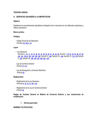 TERCERA UNIDAD
A. DESPACHO ADUANERO A LA IMPORTACION
Objetivo
Establecer los procedimientos aplicables al despacho de la mercancía en los diferentes regímenes y
tráficos aduaneros.
Marco jurídico
Códigos
- Código Fiscal de la Federación
Artículos 18, 18-A y 19.
Leyes
- Ley Aduanera
Artículos 1, 10, 11, 18, 19, 35, 36, 37, 38, 39, 40, 41, 43, 44, 56, fracción I, 58, 81, 83, 95, 96, 97, 98,
100, 101, 101-A, 139, 144, 158, 160, fracción X, 162, fracción XI, 169, fracción IV, 174, 176 fracción
X, 178, fracción IX, 180, 184, 185, 186, 187 y 197.
- Ley de Comercio Exterior
Artículo 17 y 21.
- Ley de Navegación y Comercio Marítimos
Artículo 45.
Reglamentos
- Reglamento de la Ley Aduanera
Artículos 8, 10, 12, 31, 58 y 172.
- Reglamento de la Ley de Comercio Exterior
Artículo 24.
Reglas de Carácter General en Materia de Comercio Exterior y sus resoluciones de
modificación.
1.

Normas generales

NORMAS Y/O POLITICAS:

 