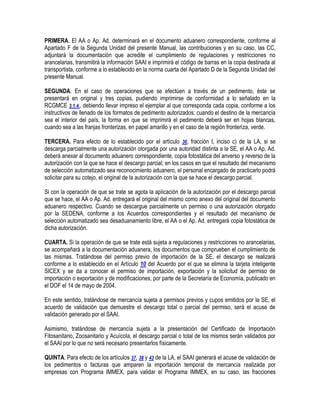 PRIMERA. El AA o Ap. Ad. determinará en el documento aduanero correspondiente, conforme al
Apartado F de la Segunda Unidad del presente Manual, las contribuciones y en su caso, las CC,
adjuntará la documentación que acredite el cumplimiento de regulaciones y restricciones no
arancelarias, transmitirá la información SAAI e imprimirá el código de barras en la copia destinada al
transportista, conforme a lo establecido en la norma cuarta del Apartado D de la Segunda Unidad del
presente Manual.
SEGUNDA. En el caso de operaciones que se efectúen a través de un pedimento, éste se
presentará en original y tres copias, pudiendo imprimirse de conformidad a lo señalado en la
RCGMCE 3.1.4., debiendo llevar impreso el ejemplar al que corresponda cada copia, conforme a los
instructivos de llenado de los formatos de pedimento autorizados; cuando el destino de la mercancía
sea el interior del país, la forma en que se imprimirá el pedimento deberá ser en hojas blancas,
cuando sea a las franjas fronterizas, en papel amarillo y en el caso de la región fronteriza, verde.
TERCERA. Para efecto de lo establecido por el artículo 36, fracción I, inciso c) de la LA, si se
descarga parcialmente una autorización otorgada por una autoridad distinta a la SE, el AA o Ap. Ad.
deberá anexar al documento aduanero correspondiente, copia fotostática del anverso y reverso de la
autorización con la que se hace el descargo parcial; en los casos en que el resultado del mecanismo
de selección automatizado sea reconocimiento aduanero, el personal encargado de practicarlo podrá
solicitar para su cotejo, el original de la autorización con la que se hace el descargo parcial.
Si con la operación de que se trate se agota la aplicación de la autorización por el descargo parcial
que se hace, el AA o Ap. Ad. entregará el original del mismo como anexo del original del documento
aduanero respectivo. Cuando se descargue parcialmente un permiso o una autorización otorgado
por la SEDENA, conforme a los Acuerdos correspondientes y el resultado del mecanismo de
selección automatizado sea desaduanamiento libre, el AA o el Ap. Ad. entregará copia fotostática de
dicha autorización.
CUARTA. Si la operación de que se trate está sujeta a regulaciones y restricciones no arancelarias,
se acompañará a la documentación aduanera, los documentos que comprueben el cumplimiento de
las mismas. Tratándose del permiso previo de importación de la SE, el descargo se realizará
conforme a lo establecido en el Artículo 10 del Acuerdo por el que se elimina la tarjeta inteligente
SICEX y se da a conocer el permiso de importación, exportación y la solicitud de permiso de
importación o exportación y de modificaciones, por parte de la Secretaría de Economía, publicado en
el DOF el 14 de mayo de 2004.
En este sentido, tratándose de mercancía sujeta a permisos previos y cupos emitidos por la SE, el
acuerdo de validación que demuestre el descargo total o parcial del permiso, será el acuse de
validación generado por el SAAI.
Asimismo, tratándose de mercancía sujeta a la presentación del Certificado de Importación
Fitosanitario, Zoosanitario y Acuícola, el descargo parcial o total de los mismos serán validados por
el SAAI por lo que no será necesario presentarlos físicamente.
QUINTA. Para efecto de los artículos 37, 38 y 43 de la LA, el SAAI generará el acuse de validación de
los pedimentos o facturas que amparen la importación temporal de mercancía realizada por
empresas con Programa IMMEX, para validar el Programa IMMEX, en su caso, las fracciones

 