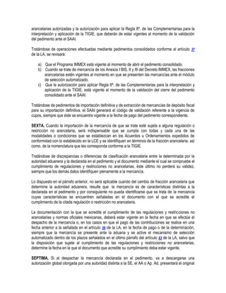 arancelarias autorizadas y la autorización para aplicar la Regla 8ª. de las Complementarias para la
interpretación y aplicación de la TIGIE, que deberán de estar vigentes al momento de la validación
del pedimento ante el SAAI.
Tratándose de operaciones efectuadas mediante pedimentos consolidados conforme al artículo 37
de la LA, se revisará:
a) Que el Programa IMMEX está vigente al momento de abrir el pedimento consolidado.
b) Cuando se trate de mercancía de los Anexos I BIS, II y III del Decreto IMMEX, las fracciones
arancelarias estén vigentes al momento en que se presenten las mercancías ante el módulo
de selección automatizado.
c) Que la autorización para aplicar Regla 8ª. de las Complementarias para la interpretación y
aplicación de la TIGIE, está vigente al momento de la validación del cierre del pedimento
consolidado ante el SAAI.
Tratándose de pedimentos de importación definitiva y de extracción de mercancías de depósito fiscal
para su importación definitiva, el SAAI generará el código de validación referente a la vigencia de
cupos, siempre que éste se encuentre vigente a la fecha de pago del pedimento correspondiente.
SEXTA. Cuando la importación de la mercancía de que se trate esté sujeta a alguna regulación o
restricción no arancelaria, será indispensable que se cumpla con todas y cada una de las
modalidades o condiciones que se establezcan en los Acuerdos u Ordenamientos expedidos de
conformidad con lo establecido en la LCE y se identifiquen en términos de la fracción arancelaria, así
como, de la nomenclatura que les corresponda conforme a la TIGIE.
Tratándose de discrepancias o diferencias de clasificación arancelaria entre la determinada por la
autoridad aduanera y la declarada en el pedimento y el documento mediante el cual se compruebe el
cumplimiento de regulaciones y restricciones no arancelarias, éste último no perderá su validez,
siempre que los demás datos identifiquen plenamente a la mercancía.
Lo dispuesto en el párrafo anterior, no será aplicable cuando del cambio de fracción arancelaria que
determine la autoridad aduanera, resulte que la mercancía es de características distintas a la
declarada en el pedimento y por consiguiente no pueda identificarse que se trata de la mercancía
cuyas características se encuentren señaladas en el documento con el que se acredite el
cumplimiento de la citada regulación o restricción no arancelaria.
La documentación con la que se acredite el cumplimiento de las regulaciones y restricciones no
arancelarias y normas oficiales mexicanas, deberá estar vigente en la fecha en que se efectúe el
despacho de la mercancía o, en los casos en que el pago de las contribuciones se realice en una
fecha anterior a la señalada en el artículo 56 de la LA, en la fecha de pago o de la determinación,
siempre que la mercancía se presente ante la aduana y se active el mecanismo de selección
automatizado dentro de los plazos señalados en el último párrafo del artículo 83 de la LA, salvo que
la disposición que sujete al cumplimiento de las regulaciones y restricciones no arancelarias,
determine la fecha en la que el documento que acredite su cumplimiento deba estar vigente.
SEPTIMA. Si al despachar la mercancía declarada en el pedimento, va a descargarse una
autorización global otorgada por una autoridad distinta a la SE, el AA o Ap. Ad. presentará el original

 