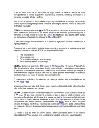 o, en su caso, copia de la autorización en cuyo reverso se deberán asentar los datos
correspondientes a: número de patente o autorización y pedimento, cantidad y descripción de la
mercancía amparada, la fecha y su firma.
Para el caso de permisos o autorizaciones otorgados por la SEDENA, el descargo parcial deberá
hacerlo el personal designado por dicha Secretaría, en el original de dicho permiso o autorización
destinada al importador.
OCTAVA. En términos del artículo 24 del RLCE, el administrador autorizará la prórroga automática,
previa presentación de la solicitud por escrito, en la cual se demuestre que el embarque de la
mercancía se realizó durante la vigencia del permiso de importación, dicho escrito deberá cumplir
con los requisitos señalados en los artículos 18, 18-A y 19 del CFF.
El plazo de la prórroga será de treinta días, si la mercancía llega por vía marítima o de siete días, si
ingresa por otra vía.
En caso de que el administrador, autorice alguna prórroga en términos de la presente norma, será
necesario que envíe un oficio a la AGCTI, con la siguiente información:
1.
2.
3.
4.

RFC del importador.
Número de permiso.
Fecha de inicio de la vigencia de la prórroga.
Fecha de fin de vigencia de la prórroga.

NOVENA. Conforme a los artículos 160, fracción X, 162 fracción XI y 169 fracción IV de la LA, los
AA o Ap. Ad. deberán utilizar los candados oficiales en los vehículos y contenedores que transporten
la mercancía cuyo despacho promuevan, colocándolos en la palanca principal que asegure el
compartimiento de carga del vehículo o en cada una de las palancas mencionadas, si el vehículo
cuenta con más de una puerta de acceso a dicho compartimiento.
El procedimiento aplicable a la colocación de candados oficiales, será el establecido en las
RCGMCE 1.7.5. y 1.7.6.
Una vez que el vehículo salga de la franja o región fronteriza, el interesado podrá retirar el candado
color verde, si así conviene a sus intereses.
DECIMA. Los administradores podrán habilitar servicios extraordinarios en las aduanas, siempre que
el AA o Ap. Ad. que vaya a tramitar la operación de que se trate, lo solicite mediante correo
electrónico en formato libre, a la dirección de la persona que para tal efecto designe el administrador,
cuando menos con ocho horas de anticipación al arribo de la mercancía ante la aduana, dichos
servicios serán para horarios distintos a los establecidos en el Anexo 4 de las RCGMCE, incluyendo
sábados, domingos y días festivos. Tratándose de aduanas de tráfico aéreo podrá solicitarse hasta
tres horas antes del cierre de operaciones de la aduana conforme al horario establecido en el citado
anexo.
La solicitud a que se refiere el párrafo anterior, deberá presentarse dentro de los horarios
establecidos en el Anexo señalado en el párrafo anterior y deberá contener los siguientes datos:

 
