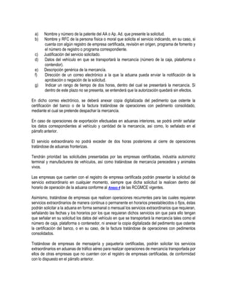 a)
b)
c)
d)
e)
f)
g)

Nombre y número de la patente del AA o Ap. Ad. que presente la solicitud.
Nombre y RFC de la persona física o moral que solicita el servicio indicando, en su caso, si
cuenta con algún registro de empresa certificada, revisión en origen, programa de fomento y
el número de registro o programa correspondiente.
Justificación del servicio solicitado.
Datos del vehículo en que se transportará la mercancía (número de la caja, plataforma o
contendor).
Descripción genérica de la mercancía.
Dirección de un correo electrónico a la que la aduana pueda enviar la notificación de la
aprobación o negación de la solicitud.
Indicar un rango de tiempo de dos horas, dentro del cual se presentará la mercancía. Si
dentro de este plazo no se presenta, se entenderá que la autorización quedará sin efectos.

En dicho correo electrónico, se deberá anexar copia digitalizada del pedimento que ostente la
certificación del banco o de la factura tratándose de operaciones con pedimento consolidado,
mediante el cual se pretende despachar la mercancía.
En caso de operaciones de exportación efectuadas en aduanas interiores, se podrá omitir señalar
los datos correspondientes al vehículo y cantidad de la mercancía, así como, lo señalado en el
párrafo anterior.
El servicio extraordinario no podrá exceder de dos horas posteriores al cierre de operaciones
tratándose de aduanas fronterizas.
Tendrán prioridad las solicitudes presentadas por las empresas certificadas, industria automotriz
terminal y manufacturera de vehículos, así como tratándose de mercancía perecedera y animales
vivos.
Las empresas que cuenten con el registro de empresa certificada podrán presentar la solicitud de
servicio extraordinario en cualquier momento, siempre que dicha solicitud la realicen dentro del
horario de operación de la aduana conforme al Anexo 4 de las RCGMCE vigentes.
Asimismo, tratándose de empresas que realicen operaciones recurrentes para las cuales requieran
servicios extraordinarios de manera continua o permanente en horarios preestablecidos o fijos, éstas
podrán solicitar a la aduana en forma semanal o mensual los servicios extraordinarios que requieran,
señalando las fechas y los horarios por los que requieran dichos servicios sin que para ello tengan
que señalar en su solicitud los datos del vehículo en que se transportará la mercancía tales como el
número de caja, plataforma o contenedor, ni anexar la copia digitalizada del pedimento que ostente
la certificación del banco, o en su caso, de la factura tratándose de operaciones con pedimentos
consolidados.
Tratándose de empresas de mensajería y paquetería certificadas, podrán solicitar los servicios
extraordinarios en aduanas de tráfico aéreo para realizar operaciones de mercancía transportada por
ellos de otras empresas que no cuenten con el registro de empresas certificadas, de conformidad
con lo dispuesto en el párrafo anterior.

 
