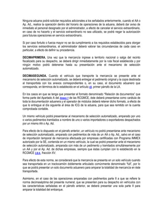 Ninguna aduana podrá solicitar requisitos adicionales a los señalados anteriormente, cuando el AA o
Ap. Ad., realice la operación dentro del horario de operaciones de la aduana, deberá dar aviso de
inmediato al personal designado por el administrador, a efecto de cancelar el servicio extraordinario,
en caso de no hacerlo y el servicio extraordinario no sea utilizado, se podrá negar la autorización
para futuras operaciones en servicio extraordinario.
Si por caso fortuito o fuerza mayor no se da cumplimiento a los requisitos establecidos para otorgar
los servicios extraordinarios, el administrador deberá valorar las circunstancias de cada caso en
particular, a efecto de definir su procedencia.
DECIMAPRIMERA. Una vez que la mercancía ingrese a territorio nacional o salga del recinto
fiscalizado para su despacho, se deberá dirigir inmediatamente por la ruta fiscal establecida y por
ningún motivo podrá detenerse hasta su presentación ante el mecanismo de selección
automatizado.
DECIMASEGUNDA. Cuando el vehículo que transporte la mercancía se presente ante el
mecanismo de selección automatizado, se deberá entregar el pedimento original y la copia destinada
al transportista con los anexos correspondientes o, en su caso, el documento aduanero que
corresponda, en términos de lo establecido en el artículo 43, primer párrafo de la LA.
En los casos en que se tenga que presentar el formato denominado “Relación de documentos” que
forma parte del Apartado A del Anexo 1 de las RCGMCE, éste deberá presentarse como carátula de
toda la documentación aduanera y el operador de módulos deberá retener dicho formato, a efecto de
que lo entregue al día siguiente al área de ICG de la aduana, para que sea remitido en la cuenta
comprobada contable.
Un mismo vehículo podrá presentarse al mecanismo de selección automatizado, amparado por uno
o varios pedimentos tramitados a nombre de uno o varios importadores o exportadores despachados
por un mismo AA o Ap. Ad.
Para efecto de lo dispuesto en el párrafo anterior, un vehículo no podrá presentarse ante mecanismo
de selección automatizado, amparado con pedimentos de más de un AA o Ap. Ad., salvo en el caso
de importación temporal de mercancía efectuada por empresas certificadas con Programa IMMEX
autorizado por la SE, contenida en un mismo vehículo, la cual se podrá presentar ante el mecanismo
de selección automatizado, amparada con más de un pedimento y tramitados simultáneamente por
un AA y por el Ap. Ad. de dichas empresas, siempre que éstas cumplan con lo establecido en la
RCGMCE 3.8.4., fracción XV.
Para efecto de esta norma, se considerará que la mercancía se presenta en un solo vehículo cuando
sea transportada en un tractocamión doblemente articulado comúnmente denominado “full”, por lo
que se podrá presentar un solo documento aduanero para amparar la totalidad de mercancía en éste
transportada.
Asimismo, en el caso de las operaciones amparadas con pedimentos parte II a que se refiere la
norma decimaséptima del presente numeral, que se presenten para su despacho en vehículos con
las características señaladas en el párrafo anterior, se deberá presentar una sola parte II para
amparar la totalidad del embarque.

 