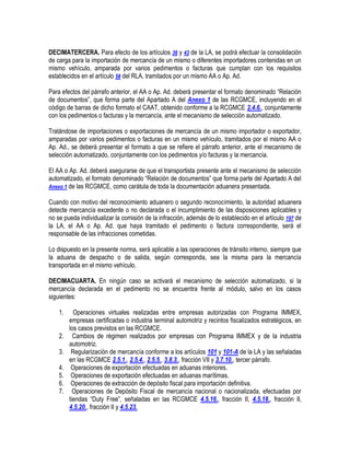 DECIMATERCERA. Para efecto de los artículos 36 y 43 de la LA, se podrá efectuar la consolidación
de carga para la importación de mercancía de un mismo o diferentes importadores contenidas en un
mismo vehículo, amparada por varios pedimentos o facturas que cumplan con los requisitos
establecidos en el artículo 58 del RLA, tramitados por un mismo AA o Ap. Ad.
Para efectos del párrafo anterior, el AA o Ap. Ad. deberá presentar el formato denominado “Relación
de documentos”, que forma parte del Apartado A del Anexo 1 de las RCGMCE, incluyendo en el
código de barras de dicho formato el CAAT, obtenido conforme a la RCGMCE 2.4.6., conjuntamente
con los pedimentos o facturas y la mercancía, ante el mecanismo de selección automatizado.
Tratándose de importaciones o exportaciones de mercancía de un mismo importador o exportador,
amparadas por varios pedimentos o facturas en un mismo vehículo, tramitados por el mismo AA o
Ap. Ad., se deberá presentar el formato a que se refiere el párrafo anterior, ante el mecanismo de
selección automatizado, conjuntamente con los pedimentos y/o facturas y la mercancía.
El AA o Ap. Ad. deberá asegurarse de que el transportista presente ante el mecanismo de selección
automatizado, el formato denominado “Relación de documentos” que forma parte del Apartado A del
Anexo 1 de las RCGMCE, como carátula de toda la documentación aduanera presentada.
Cuando con motivo del reconocimiento aduanero o segundo reconocimiento, la autoridad aduanera
detecte mercancía excedente o no declarada o el incumplimiento de las disposiciones aplicables y
no se pueda individualizar la comisión de la infracción, además de lo establecido en el artículo 197 de
la LA, el AA o Ap. Ad. que haya tramitado el pedimento o factura correspondiente, será el
responsable de las infracciones cometidas.
Lo dispuesto en la presente norma, será aplicable a las operaciones de tránsito interno, siempre que
la aduana de despacho o de salida, según corresponda, sea la misma para la mercancía
transportada en el mismo vehículo.
DECIMACUARTA. En ningún caso se activará el mecanismo de selección automatizado, si la
mercancía declarada en el pedimento no se encuentra frente al módulo, salvo en los casos
siguientes:
1.
2.
3.
4.
5.
6.
7.

Operaciones virtuales realizadas entre empresas autorizadas con Programa IMMEX,
empresas certificadas o industria terminal automotriz y recintos fiscalizados estratégicos, en
los casos previstos en las RCGMCE.
Cambios de régimen realizados por empresas con Programa IMMEX y de la industria
automotriz.
Regularización de mercancía conforme a los artículos 101 y 101-A de la LA y las señaladas
en las RCGMCE 2.5.1., 2.5.4., 2.5.5., 3.8.3., fracción VII y 3.7.10., tercer párrafo.
Operaciones de exportación efectuadas en aduanas interiores.
Operaciones de exportación efectuadas en aduanas marítimas.
Operaciones de extracción de depósito fiscal para importación definitiva.
Operaciones de Depósito Fiscal de mercancía nacional o nacionalizada, efectuadas por
tiendas “Duty Free”, señaladas en las RCGMCE 4.5.16., fracción II, 4.5.18., fracción II,
4.5.20., fracción II y 4.5.23.

 