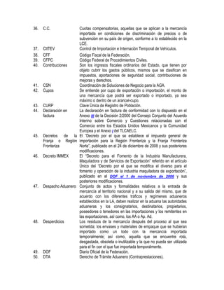 36.

37.
38.
39.
40.

41.
42.
43.
44.

45.

46.

47.

48.

49.
50.

C.C.

Cuotas compensatorias, aquellas que se aplican a la mercancía
importada en condiciones de discriminación de precios o de
subvención en su país de origen, conforme a lo establecido en la
LCE.
CIITEV
Control de Importación e Internación Temporal de Vehículos.
CFF
Código Fiscal de la Federación.
CFPC
Código Federal de Procedimientos Civiles.
Contribuciones
Son los ingresos fiscales ordinarios del Estado, que tienen por
objeto cubrir los gastos públicos, mismos que se clasifican en
impuestos, aportaciones de seguridad social, contribuciones de
mejoras y derechos.
CSN
Coordinación de Soluciones de Negocio para la AGA.
Cupos
Se entiende por cupo de exportación o importación, el monto de
una mercancía que podrá ser exportado o importado, ya sea
máximo o dentro de un arancel-cupo.
CURP
Clave Única de Registro de Población.
Declaración en
La declaración en factura de conformidad con lo dispuesto en el
factura
Anexo III de la Decisión 2/2000 del Consejo Conjunto del Acuerdo
Interino sobre Comercio y Cuestiones relacionadas con el
Comercio entre los Estados Unidos Mexicanos y la Comunidad
Europea y el Anexo I del TLCAELC.
Decretos de la El “Decreto por el que se establece el impuesto general de
Franja o Región importación para la Región Fronteriza y la Franja Fronteriza
Fronteriza
Norte”, publicado en el 24 de diciembre de 2008 y sus posteriores
modificaciones.
Decreto IMMEX
El “Decreto para el Fomento de la Industria Manufacturera,
Maquiladora y de Servicios de Exportación” referido en el artículo
Único del “Decreto por el que se modifica el diverso para el
fomento y operación de la industria maquiladora de exportación”,
publicado en el DOF el 1 de noviembre de 2006 y sus
posteriores modificaciones.
Despacho Aduanero Conjunto de actos y formalidades relativos a la entrada de
mercancía al territorio nacional y a su salida del mismo, que de
acuerdo con los diferentes tráficos y regímenes aduaneros
establecidos en la LA, deben realizar en la aduana las autoridades
aduaneras y los consignatarios, destinatarios, propietarios,
poseedores o tenedores en las importaciones y los remitentes en
las exportaciones, así como, los AA o Ap. Ad.
Desperdicios
Los residuos de la mercancía después del proceso al que sea
sometida; los envases y materiales de empaque que se hubieran
importado como un todo con la mercancía importada
temporalmente; así como, aquella que se encuentre rota,
desgastada, obsoleta o inutilizable y la que no pueda ser utilizada
para el fin con el que fue importada temporalmente.
DOF
Diario Oficial de la Federación.
DTA
Derecho de Trámite Aduanero (Contraprestaciones).

 