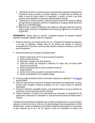 8.

Operaciones de retorno de mercancía que se encuentren bajo el régimen de depósito fiscal
(únicamente cuando se realice en aduanas interiores y su salida hacia al extranjero se
realice a través de tránsito interno a la exportación, lo anterior no exime a que dicha
mercancía sea presentada en la aduana de salida del territorio nacional).
9. Operaciones en donde la entrada o salida de mercancía del territorio nacional se efectúe
por lugar distinto al autorizado, conforme a lo establecido en el segundo párrafo del artículo
10 de la LA y la RCGMCE 2.4.1.
10. Mercancía que se importe o exporte por otos medios de conducción, tales como: tuberías,
ductos o cables, conforme a lo establecido en los artículos 11 y 84 de la LA, en relación con
el 31 del RLA.
DECIMAQUINTA. Quienes opten por promover el despacho aduanero de mercancía mediante
pedimento consolidado, deberán cumplir con lo siguiente:
I. Someter la mercancía, por conducto de AA o Ap. Ad., al mecanismo de selección automatizado,
y en lugar de pedimento, entregar copia de las facturas que amparen la mercancía
correspondiente en dos tantos, uno de los cuales quedará en poder de la aduana y el otro será
para el transportista.
II. Presentar las facturas que contengan los siguientes datos:
a)
b)
c)
d)
e)
f)
g)
h)

Nombre o razón social y R.F.C. de quien promueve el despacho.
Fecha y número de factura.
Descripción, cantidad y valor de la mercancía.
Datos del vehículo que transporta la mercancía. En ningún caso una factura podrá
amparar varios vehículos.
Número de pedimento bajo el cual se consolida la mercancía.
Código de barras.
Nombre, firma, número de patente o autorización del AA o Ap. Ad.
Número de identificación de los candados oficiales.

III. Transmitir al sistema electrónico SAAI, la información contenida en el Apéndice 17, del Anexo 22
de las RCGMCE.
IV. Activar por cada vehículo el mecanismo de selección automatizado, en exportaciones, un mismo
vehículo podrá transportar mercancía amparada con una o varias facturas de diferentes
exportadores.
V. Presentar el pedimento consolidado semanal, en la siguiente semana a la que se realizaron las
operaciones, la cual comprenderá de lunes a domingo.
VI. Anexar al pedimento, el original de los documentos que comprueben el cumplimiento de las
regulaciones y restricciones no arancelarias, la copia de dichos documentos se deberá anexar a
la factura.
Tratándose de los pedimentos consolidados a que se refiere la presente norma, una vez concluida la
operación y al cierre de la misma, el AA o Ap. Ad. deberá entregar el tanto correspondiente a la AGA
mediante buzón, conforme lo establecido en la Primera Unidad del presente Manual. En estos casos
no será necesario que el AA o Ap. Ad. adjunte al cierre del consolidado las facturas que

 