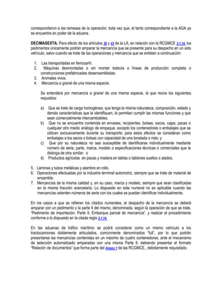 correspondieron a las remesas de la operación, toda vez que, el tanto correspondiente a la AGA ya
se encuentra en poder de la aduana.
DECIMASEXTA. Para efecto de los artículos 36 y 43 de la LA, en relación con la RCGMCE 3.1.14. los
pedimentos únicamente podrán amparar la mercancía que se presente para su despacho en un sólo
vehículo, salvo cuando se trate de las operaciones y mercancía que se enlistan a continuación:
1.
2.

Las transportadas en ferrocarril.
Máquinas desmontadas o sin montar todavía o líneas de producción completa o
construcciones prefabricadas desensambladas.
3. Animales vivos.
4. Mercancía a granel de una misma especie.
Se entenderá por mercancía a granel de una misma especie, la que reúna los siguientes
requisitos:
a)

Que se trate de carga homogénea, que tenga la misma naturaleza, composición, estado y
demás características que la identifiquen, le permitan cumplir las mismas funciones y que
sean comercialmente intercambiables.
b) Que no se encuentre contenida en envases, recipientes, bolsas, sacos, cajas, pacas o
cualquier otro medio análogo de empaque, excepto los contenedores o embalajes que se
utilicen exclusivamente durante su transporte; para estos efectos se consideran como
embalajes a los sacos o bolsas con capacidad de una tonelada o más; y
c) Que por su naturaleza no sea susceptible de identificarse individualmente mediante
número de serie, parte, marca, modelo o especificaciones técnicas o comerciales que la
distinga de otra similar; o
d) Productos agrícolas en pacas y madera en tablas o tablones sueltos o atados.
5. Láminas y tubos metálicas y alambre en rollo.
6. Operaciones efectuadas por la industria terminal automotriz, siempre que se trate de material de
ensamble.
7. Mercancías de la misma calidad y, en su caso, marca y modelo, siempre que sean clasificadas
en la misma fracción arancelaria. Lo dispuesto en este numeral no es aplicable cuando las
mercancías ostenten números de serie con los cuales se puedan identificar individualmente.
En los casos a que se refieren los citados numerales, el despacho de la mercancía se deberá
amparar con un pedimento y la parte II del mismo, denominada, según la operación de que se trate,
“Pedimento de importación. Parte II. Embarque parcial de mercancía”, y realizar el procedimiento
conforme a lo dispuesto en la citada regla 3.1.14.
En las aduanas de tráfico marítimo se podrá considerar como un mismo vehículo a los
tractocamiones doblemente articulados, comúnmente denominados “full”, por lo que podrán
presentarse las mercancías contenidas en un máximo de cuatro contenedores, ante el mecanismo
de selección automatizado amparadas con una misma Parte II, debiendo presentar el formato
“Relación de documentos” que forma parte del Anexo 1 de las RCGMCE., debidamente requisitado.

 