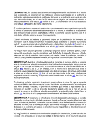 DECIMASEPTIMA. En los casos en que la mercancía se presente en las instalaciones de la aduana
para su despacho, se presentará en los módulos de selección automatizado con el pedimento o
pedimentos originales que ostenten la certificación del banco, si un pedimento se presenta sin ésta,
pero las contribuciones y, en su caso, las CC se encuentran pagadas, se considerará cometida la
infracción establecida en el artículo 184, fracción XI de la LA, sancionándose con la multa establecida
en el artículo 185 fracción X del mismo ordenamiento.
Si un mismo pedimento ampara varios vehículos (operaciones realizadas con pedimentos partes II),
el primero en presentarse a la entrada de la ruta fiscal de la aduana, si ésta existe o, en su defecto,
ante el mecanismo de selección automatizado, exhibirá el pedimento original y la primer parte II, el
resto de los vehículos exhibirán la parte II correspondiente.
Cuando únicamente se presente el pedimento original sin la presentación de pedimento de
importación parte II, no se podrá efectuar el despacho, hasta en tanto no se presente el pedimento
parte II y la aduana considerará cometida la infracción establecida en el artículo 184, fracción I de la
LA, sancionándose con la multa establecida en el artículo 185, fracción I del mismo ordenamiento.
Por ningún motivo se podrá presentar un embarque amparado con un pedimento parte II, si han
transcurrido sesenta días naturales contados a partir de la fecha de despacho del primer vehículo,
salvo que se trate de máquinas desmontadas o sin montar, líneas de producción completas o
construcciones prefabricadas desensambladas, en cuyo caso el plazo máximo será de 3 meses.
DECIMAOCTAVA. Cuando el vehículo que transporte la mercancía de comercio exterior se presente
ante el mecanismo de selección automatizado sin el pedimento correspondiente, siempre que sea
exigible o con uno que no corresponda, se considerará cometida la infracción establecida en el
artículo 176, fracción X de la LA, sin embargo, si en el mismo día se demuestra que existe el
pedimento y que el pago de impuestos se realizó antes de la presentación del vehículo, se levantará
el acta a que se refiere el artículo 152 de la LA, en la que haga constar el día, hora y minuto en que
se presentó dicha circunstancia y se aplicará la multa establecida en el artículo 185, fracción V del
mismo ordenamiento.
En el caso de no haber presentado el pedimento correspondiente el mismo día y ya se encuentre
notificado el PAMA, si en el transcurso de los diez días hábiles a que tiene derecho el contribuyente
para rendir pruebas y alegatos, se presenta el pedimento que ampare la legal estancia de la
mercancía en cuestión y éste se encuentra debidamente pagado antes de la hora en que se
presentó la mercancía al módulo de selección automatizado, se aplicará la multa establecida en el
artículo 185, fracción V de la LA y se procederá inmediatamente a la liberación de la misma.
DECIMANOVENA. Al presentarse el vehículo ante el módulo de selección automatizado, el operador
de módulos, previa activación del citado mecanismo, deberá verificar que los datos del vehículo tales
como, el número de plataforma, contenedor o placas, coincida con el declarado en la documentación
aduanera, así como, que la información arrojada de la lectura del código de barras coincida con la
declarada en el pedimento, en caso de no encontrar ninguna irregularidad, se deberá continuar con
el despacho de la mercancía.
Por ningún motivo se deberá activar el mecanismo de selección automatizado, cuando los datos del
vehículo o los arrojados por la lectura del código de barras impreso en el documento aduanero

 