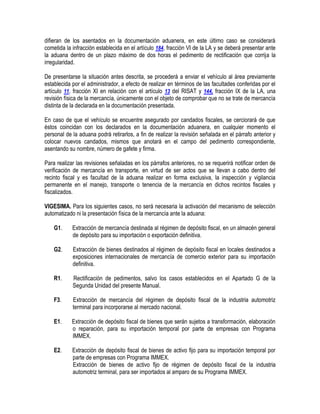 difieran de los asentados en la documentación aduanera, en este último caso se considerará
cometida la infracción establecida en el artículo 184, fracción VI de la LA y se deberá presentar ante
la aduana dentro de un plazo máximo de dos horas el pedimento de rectificación que corrija la
irregularidad.
De presentarse la situación antes descrita, se procederá a enviar el vehículo al área previamente
establecida por el administrador, a efecto de realizar en términos de las facultades conferidas por el
artículo 11, fracción XI en relación con el artículo 13 del RISAT y 144, fracción IX de la LA, una
revisión física de la mercancía, únicamente con el objeto de comprobar que no se trate de mercancía
distinta de la declarada en la documentación presentada.
En caso de que el vehículo se encuentre asegurado por candados fiscales, se cerciorará de que
éstos coincidan con los declarados en la documentación aduanera, en cualquier momento el
personal de la aduana podrá retirarlos, a fin de realizar la revisión señalada en el párrafo anterior y
colocar nuevos candados, mismos que anotará en el campo del pedimento correspondiente,
asentando su nombre, número de gafete y firma.
Para realizar las revisiones señaladas en los párrafos anteriores, no se requerirá notificar orden de
verificación de mercancía en transporte, en virtud de ser actos que se llevan a cabo dentro del
recinto fiscal y es facultad de la aduana realizar en forma exclusiva, la inspección y vigilancia
permanente en el manejo, transporte o tenencia de la mercancía en dichos recintos fiscales y
fiscalizados.
VIGESIMA. Para los siguientes casos, no será necesaria la activación del mecanismo de selección
automatizado ni la presentación física de la mercancía ante la aduana:
G1.

Extracción de mercancía destinada al régimen de depósito fiscal, en un almacén general
de depósito para su importación o exportación definitiva.

G2.

Extracción de bienes destinados al régimen de depósito fiscal en locales destinados a
exposiciones internacionales de mercancía de comercio exterior para su importación
definitiva.

R1.

Rectificación de pedimentos, salvo los casos establecidos en el Apartado G de la
Segunda Unidad del presente Manual.

F3.

Extracción de mercancía del régimen de depósito fiscal de la industria automotriz
terminal para incorporarse al mercado nacional.

E1.

Extracción de depósito fiscal de bienes que serán sujetos a transformación, elaboración
o reparación, para su importación temporal por parte de empresas con Programa
IMMEX.

E2.

Extracción de depósito fiscal de bienes de activo fijo para su importación temporal por
parte de empresas con Programa IMMEX.
Extracción de bienes de activo fijo de régimen de depósito fiscal de la industria
automotriz terminal, para ser importados al amparo de su Programa IMMEX.

 