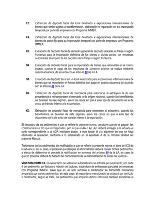 E3.

Extracción de depósito fiscal del local destinado a exposiciones internacionales de
bienes que serán sujetos a transformación, elaboración o reparación en su importación
temporal por parte de empresas con Programa IMMEX.

E4.

Extracción de depósito fiscal del local destinado a exposiciones internacionales de
bienes de activo fijo para su importación temporal por parte de empresas con Programa
IMMEX.

C3.

Extracción de depósito fiscal de almacén general de depósito ubicado en franja o región
fronteriza para la importación definitiva de los bienes a dichas zonas, por empresas
autorizadas al amparo de los decretos de la franja o región fronteriza.

S4.

Extracción de depósito fiscal para la importación de bienes que retornarán en el mismo
estado, cuando el pago de los impuestos de comercio exterior se realiza mediante
cuenta aduanera, de acuerdo con el artículo 86 de la LA.

S6.

Extracción de depósito fiscal en un local autorizado para exposiciones internacionales de
bienes que se importarán en forma definitiva con pago en cuenta aduanera de acuerdo
con el artículo 86 de la LA.

K2.

Extracción de depósito fiscal de mercancía para retornarse al extranjero la de esa
procedencia o reincorporarse al mercado la de origen nacional, cuando los beneficiarios
se desistan de ese régimen, salvo los casos en que a este tipo de documento se le de
aviso de tránsito interno a la exportación.

K3.

Extracción de depósito fiscal de mercancía para retornarse al extranjero, cuando los
beneficiarios se desistan de este régimen, salvo los casos en que a este tipo de
documento se le de aviso de tránsito interno a la exportación.

El despacho de los pedimentos a que se refiere la presente norma, concluye cuando se paguen las
contribuciones o CC que correspondan, por lo que el AA o Ap. Ad. deberá entregar a la aduana el
tanto correspondiente a la AGA mediante buzón, a más tardar al día siguiente en que se haya
efectuado la operación, conforme a lo establecido en el Apartado A de la Primera Unidad del
presente Manual.
Tratándose de los pedimentos de rectificación a que se refiere la presente norma, el área de ICG de
la aduana o, en su caso, el personal que designe el administrador deberá revisar dichos pedimentos,
a efecto de determinar si procede la rectificación en términos del artículo 89 de la LA, en caso de
que no proceda, deberá de hacerlo del conocimiento de la Administración de Glosa de la ACCG.
VIGESIMAPRIMERA. El mecanismo de selección automatizado se activará por pedimento; por parte
II del pedimento; por factura o relación de facturas, tratándose de embarques parciales de empresas
con Programa IMMEX, salvo que en un solo vehículo o contenedor se transporte mercancía
amparada por varios pedimentos; en este caso, el mecanismo mencionado se activará por vehículo
o contenedor, según se trate, los pedimentos que amparen dichos vehículos deberán someterse al

 