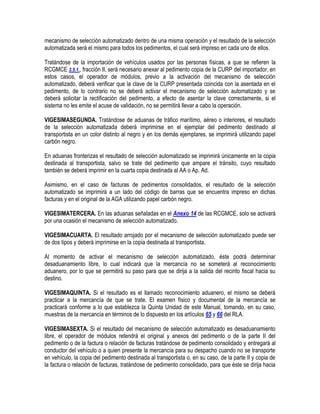 mecanismo de selección automatizado dentro de una misma operación y el resultado de la selección
automatizada será el mismo para todos los pedimentos, el cual será impreso en cada uno de ellos.
Tratándose de la importación de vehículos usados por las personas físicas, a que se refieren la
RCGMCE 3.5.1., fracción II, será necesario anexar al pedimento copia de la CURP del importador, en
estos casos, el operador de módulos, previo a la activación del mecanismo de selección
automatizado, deberá verificar que la clave de la CURP presentada coincida con la asentada en el
pedimento, de lo contrario no se deberá activar el mecanismo de selección automatizado y se
deberá solicitar la rectificación del pedimento, a efecto de asentar la clave correctamente, si el
sistema no les emite el acuse de validación, no se permitirá llevar a cabo la operación.
VIGESIMASEGUNDA. Tratándose de aduanas de tráfico marítimo, aéreo o interiores, el resultado
de la selección automatizada deberá imprimirse en el ejemplar del pedimento destinado al
transportista en un color distinto al negro y en los demás ejemplares, se imprimirá utilizando papel
carbón negro.
En aduanas fronterizas el resultado de selección automatizado se imprimirá únicamente en la copia
destinada al transportista, salvo se trate del pedimento que ampare el tránsito, cuyo resultado
también se deberá imprimir en la cuarta copia destinada al AA o Ap. Ad.
Asimismo, en el caso de facturas de pedimentos consolidados, el resultado de la selección
automatizado se imprimirá a un lado del código de barras que se encuentra impreso en dichas
facturas y en el original de la AGA utilizando papel carbón negro.
VIGESIMATERCERA. En las aduanas señaladas en el Anexo 14 de las RCGMCE, solo se activará
por una ocasión el mecanismo de selección automatizado.
VIGESIMACUARTA. El resultado arrojado por el mecanismo de selección automatizado puede ser
de dos tipos y deberá imprimirse en la copia destinada al transportista.
Al momento de activar el mecanismo de selección automatizado, éste podrá determinar
desaduanamiento libre, lo cual indicará que la mercancía no se someterá al reconocimiento
aduanero, por lo que se permitirá su paso para que se dirija a la salida del recinto fiscal hacia su
destino.
VIGESIMAQUINTA. Si el resultado es el llamado reconocimiento aduanero, el mismo se deberá
practicar a la mercancía de que se trate. El examen físico y documental de la mercancía se
practicará conforme a lo que establezca la Quinta Unidad de este Manual, tomando, en su caso,
muestras de la mercancía en términos de lo dispuesto en los artículos 65 y 66 del RLA.
VIGESIMASEXTA. Si el resultado del mecanismo de selección automatizado es desaduanamiento
libre, el operador de módulos retendrá el original y anexos del pedimento o de la parte II del
pedimento o de la factura o relación de facturas tratándose de pedimento consolidado y entregará al
conductor del vehículo o a quien presente la mercancía para su despacho cuando no se transporte
en vehículo, la copia del pedimento destinada al transportista o, en su caso, de la parte II y copia de
la factura o relación de facturas, tratándose de pedimento consolidado, para que éste se dirija hacia

 