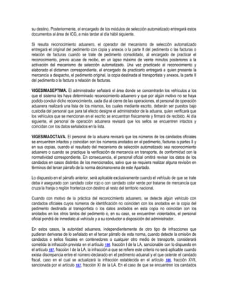 su destino. Posteriormente, el encargado de los módulos de selección automatizado entregará estos
documentos al área de ICG, a más tardar al día hábil siguiente.
Si resulta reconocimiento aduanero, el operador del mecanismo de selección automatizado
entregará el original del pedimento con copia y anexos o la parte II del pedimento o las facturas o
relación de facturas cuando se trate de pedimento consolidado, al encargado de practicar el
reconocimiento, previo acuse de recibo, en un lapso máximo de veinte minutos posteriores a la
activación del mecanismo de selección automatizado. Una vez practicado el reconocimiento y
elaborado el dictamen correspondiente, el encargado de practicarlo entregará a quien presente la
mercancía a despacho, el pedimento original, la copia destinada al transportista y anexos, la parte II
del pedimento o la factura o relación de facturas.
VIGESIMASEPTIMA. El administrador señalará el área donde se concentrarán los vehículos a los
que el sistema les haya determinado reconocimiento aduanero y que por algún motivo no se haya
podido concluir dicho reconocimiento, cada día al cierre de las operaciones, el personal de operación
aduanera realizará una lista de los mismos, los cuales mediante escrito, deberán ser puestos bajo
custodia del personal que para tal efecto designe el administrador de la aduana, quien verificará que
los vehículos que se mencionan en el escrito se encuentran físicamente y firmará de recibido. Al día
siguiente, el personal de operación aduanera revisará que los sellos se encuentren intactos y
coincidan con los datos señalados en la lista.
VIGESIMAOCTAVA. El personal de la aduana revisará que los números de los candados oficiales
se encuentren intactos y coincidan con los números anotados en el pedimento, facturas o partes II y
en sus copias, cuando el resultado del mecanismo de selección automatizado sea reconocimiento
aduanero o cuando se practique la verificación de mercancía en transporte, de conformidad con la
normatividad correspondiente. En consecuencia, el personal oficial omitirá revisar los datos de los
candados en casos distintos de los mencionados, salvo que se requiera realizar alguna revisión en
términos del tercer párrafo de la norma decimanovena de este Apartado.
Lo dispuesto en el párrafo anterior, será aplicable exclusivamente cuando el vehículo de que se trate
deba ir asegurado con candado color rojo o con candado color verde por tratarse de mercancía que
cruza la franja o región fronteriza con destino al resto del territorio nacional.
Cuando con motivo de la práctica del reconocimiento aduanero, se detecte algún vehículo con
candados oficiales cuyos números de identificación no coinciden con los anotados en la copia del
pedimento destinada al transportista o los datos anotados en esta copia no coincidan con los
anotados en los otros tantos del pedimento o, en su caso, se encuentren violentados, el personal
oficial pondrá de inmediato al vehículo y a su conductor a disposición del administrador.
En estos casos, la autoridad aduanera, independientemente de otro tipo de infracciones que
pudieran derivarse de lo señalado en el tercer párrafo de esta norma, cuando detecte la omisión de
candados o sellos fiscales en contenedores o cualquier otro medio de transporte, considerará
cometida la infracción prevista en el artículo 186, fracción I de la LA, sancionable con lo dispuesto en
el artículo 187, fracción I de la LA, la infracción a que se refiere este criterio no será aplicable cuando
exista discrepancia entre el número declarado en el pedimento aduanal y el que ostente el candado
fiscal, caso en el cual se actualizará la infracción establecida en el artículo 186, fracción XVII,
sancionada por el artículo 187, fracción XI de la LA. En el caso de que se encuentren los candados

 