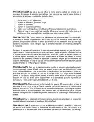 TRIGESIMASEGUNDA. La lista a que se refiere la norma anterior, deberá ser firmada por el
encargado de módulos de selección automatizado y por personal que para tal efecto designe el
administrador de la aduana y contener los siguientes datos:
1.
2.
3.
4.
5.
6.

Placas, marca y color del vehículo.
Número de contenedor, plataforma o caja.
Número de pedimento.
Número de los candados oficiales.
Motivo por el cual no pudo ser sometido ante el mecanismo de selección automatizado.
Fecha y hora en que quedó bajo custodia del personal que para tal efecto designe el
administrador de la aduana y fecha y hora de entrega al personal de módulos.

TRIGESIMATERCERA. Cuando por error del operador del mecanismo de selección automatizado,
al momento de someter los pedimentos o, en su caso, facturas que amparen al mismo vehículo, se
procesen en operaciones distintas, se tendrá que levantar un acta de hechos en la que se haga
constar tal circunstancia y se le entregará copia de la misma al operador del vehículo que transporta
la mercancía.
Asimismo, el operador del mecanismo de selección automatizado levantará un acta de hechos,
cuando por error, tratándose de operaciones amparadas por varios pedimentos o facturas, imprima
la certificación de uno en otro que no le corresponda o, en su caso, cuando se pierda la certificación
o ésta se imprima incompleta, en dicha acta deberá asentar el número de patente, el número
consecutivo del pedimento, número de operación y resultado arrojado por el mecanismo de
selección automatizado, en caso de que éste hubiese determinado reconocimiento aduanero, deberá
señalar el nombre de verificador que lo practicará.
TRIGESIMACUARTA. Cada uno de los operadores de módulos de selección automatizado contarán
con una clave para ingresar al SAAI, misma que les será proporcionada por el administrador, clave
con la cual deberán llevar a cabo la modulación de los pedimentos que se presenten a despacho,
esta clave será para uso exclusivo de cada uno de los operadores y por ningún motivo se deberá
permitir su uso de ésta a ninguna otra persona, lo anterior debido a que las operaciones que se
efectúen con cada una de las claves proporcionadas a los operadores, quedarán registradas en
dicho sistema y éstas serán responsabilidad de cada uno de ellos.
TRIGESIMAQUINTA. El administrador o el encargado del área de ICG establecerá un rol para la
asignación de turno y lugar en que se deberán presentar a laborar los operadores de los módulos de
selección automatizado, dicho rol deberá cambiar semanalmente de manera uniforme y se creará un
expediente donde se archive copia de los roles anteriores, esto con la finalidad de que en cualquier
momento pueda precisarse el nombre del personal comisionado en cada turno y/o instalación de que
se trate.
TRIGESIMASEXTA. Lo establecido en la norma anterior, también se aplicará para el personal de
operación aduanera encargado de la vigilancia del recinto fiscal.
TRIGESIMASEPTIMA. El orden cronológico del reconocimiento aduanero, y el verificador encargado
de realizar dicho reconocimiento lo determinará automáticamente el SAAI, de acuerdo a la
presentación de la documentación ante el mecanismo de selección automatizado, sin embargo,

 