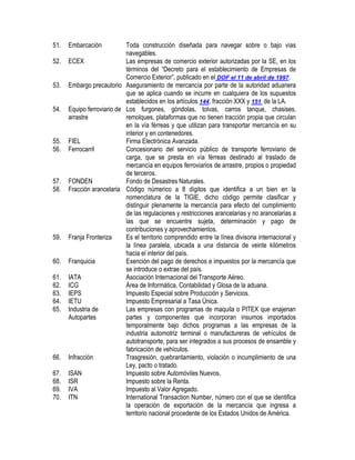 51.
52.
53.
54.

55.
56.

57.
58.

59.
60.
61.
62.
63.
64.
65.

66.
67.
68.
69.
70.

Embarcación

Toda construcción diseñada para navegar sobre o bajo vías
navegables.
ECEX
Las empresas de comercio exterior autorizadas por la SE, en los
términos del “Decreto para el establecimiento de Empresas de
Comercio Exterior”, publicado en el DOF el 11 de abril de 1997.
Embargo precautorio Aseguramiento de mercancía por parte de la autoridad aduanera
que se aplica cuando se incurre en cualquiera de los supuestos
establecidos en los artículos 144, fracción XXX y 151 de la LA.
Equipo ferroviario de Los furgones, góndolas, tolvas, carros tanque, chasises,
arrastre
remolques, plataformas que no tienen tracción propia que circulan
en la vía férreas y que utilizan para transportar mercancía en su
interior y en contenedores.
FIEL
Firma Electrónica Avanzada.
Ferrocarril
Concesionario del servicio público de transporte ferroviario de
carga, que se presta en vía férreas destinado al traslado de
mercancía en equipos ferroviarios de arrastre, propios o propiedad
de terceros.
FONDEN
Fondo de Desastres Naturales.
Fracción arancelaria Código númerico a 8 dígitos que identifica a un bien en la
nomenclatura de la TIGIE, dicho código permite clasificar y
distinguir plenamente la mercancía para efecto del cumplimiento
de las regulaciones y restricciones arancelarias y no arancelarias a
las que se encuentre sujeta, determinación y pago de
contribuciones y aprovechamientos.
Franja Fronteriza
Es el territorio comprendido entre la línea divisoria internacional y
la línea paralela, ubicada a una distancia de veinte kilómetros
hacia el interior del país.
Franquicia
Exención del pago de derechos e impuestos por la mercancía que
se introduce o extrae del país.
IATA
Asociación Internacional del Transporte Aéreo.
ICG
Área de Informática, Contabilidad y Glosa de la aduana.
IEPS
Impuesto Especial sobre Producción y Servicios.
IETU
Impuesto Empresarial a Tasa Única.
Industria de
Las empresas con programas de maquila o PITEX que enajenan
Autopartes
partes y componentes que incorporan insumos importados
temporalmente bajo dichos programas a las empresas de la
industria automotriz terminal o manufactureras de vehículos de
autotransporte, para ser integrados a sus procesos de ensamble y
fabricación de vehículos.
Infracción
Trasgresión, quebrantamiento, violación o incumplimiento de una
Ley, pacto o tratado.
ISAN
Impuesto sobre Automóviles Nuevos.
ISR
Impuesto sobre la Renta.
IVA
Impuesto al Valor Agregado.
ITN
International Transaction Number, número con el que se identifica
la operación de exportación de la mercancía que ingresa a
territorio nacional procedente de los Estados Unidos de América.

 