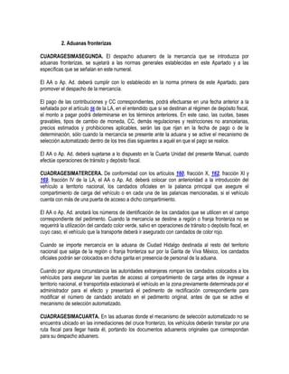 2. Aduanas fronterizas
CUADRAGESIMASEGUNDA. El despacho aduanero de la mercancía que se introduzca por
aduanas fronterizas, se sujetará a las normas generales establecidas en este Apartado y a las
específicas que se señalan en este numeral.
El AA o Ap. Ad. deberá cumplir con lo establecido en la norma primera de este Apartado, para
promover el despacho de la mercancía.
El pago de las contribuciones y CC correspondientes, podrá efectuarse en una fecha anterior a la
señalada por el artículo 56 de la LA, en el entendido que si se destinan al régimen de depósito fiscal,
el monto a pagar podrá determinarse en los términos anteriores. En este caso, las cuotas, bases
gravables, tipos de cambio de moneda, CC, demás regulaciones y restricciones no arancelarias,
precios estimados y prohibiciones aplicables, serán las que rijan en la fecha de pago o de la
determinación, sólo cuando la mercancía se presente ante la aduana y se active el mecanismo de
selección automatizado dentro de los tres días siguientes a aquél en que el pago se realice.
El AA o Ap. Ad. deberá sujetarse a lo dispuesto en la Cuarta Unidad del presente Manual, cuando
efectúe operaciones de tránsito y depósito fiscal.
CUADRAGESIMATERCERA. De conformidad con los artículos 160, fracción X, 162, fracción XI y
169, fracción IV de la LA, el AA o Ap. Ad. deberá colocar con anterioridad a la introducción del
vehículo a territorio nacional, los candados oficiales en la palanca principal que asegure el
compartimiento de carga del vehículo o en cada una de las palancas mencionadas, si el vehículo
cuenta con más de una puerta de acceso a dicho compartimiento.
El AA o Ap. Ad. anotará los números de identificación de los candados que se utilicen en el campo
correspondiente del pedimento. Cuando la mercancía se destine a región o franja fronteriza no se
requerirá la utilización del candado color verde, salvo en operaciones de tránsito o depósito fiscal, en
cuyo caso, el vehículo que la transporte deberá ir asegurado con candados de color rojo.
Cuando se importe mercancía en la aduana de Ciudad Hidalgo destinada al resto del territorio
nacional que salga de la región o franja fronteriza sur por la Garita de Viva México, los candados
oficiales podrán ser colocados en dicha garita en presencia de personal de la aduana.
Cuando por alguna circunstancia las autoridades extranjeras rompan los candados colocados a los
vehículos para asegurar las puertas de acceso al compartimiento de carga antes de ingresar a
territorio nacional, el transportista estacionará el vehículo en la zona previamente determinada por el
administrador para el efecto y presentará el pedimento de rectificación correspondiente para
modificar el número de candado anotado en el pedimento original, antes de que se active el
mecanismo de selección automatizado.
CUADRAGESIMACUARTA. En las aduanas donde el mecanismo de selección automatizado no se
encuentra ubicado en las inmediaciones del cruce fronterizo, los vehículos deberán transitar por una
ruta fiscal para llegar hasta él, portando los documentos aduaneros originales que correspondan
para su despacho aduanero.

 