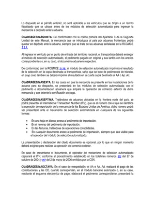Lo dispuesto en el párrafo anterior, no será aplicable a los vehículos que se dirijan a un recinto
fiscalizado que se ubique antes de los módulos de selección automatizada para ingresar la
mercancía a depósito ante la aduana.
CUADRAGESIMAQUINTA. De conformidad con la norma primera del Apartado B de la Segunda
Unidad de este Manual, la mercancía que se introduzca al país por aduanas fronterizas podrá
quedar en depósito ante la aduana, siempre que se trate de las aduanas señaladas en la RCGMCE
2.2.1.
Al ingresar el vehículo por el punto de entrada del territorio nacional, el transportista deberá entregar
al módulo de selección automatizado, el pedimento pagado en original y sus tantos con los anexos
correspondientes o, en su caso, el documento aduanero respectivo.
De conformidad con la RCGMCE 3.1.18., el módulo de selección automatizado imprimirá el resultado
de la selección en la copia destinada al transportista, salvo que se trate de pedimentos de tránsito,
en cuyo caso también se deberá imprimir el resultado en la cuarta copia destinada al AA o Ap. Ad.
CUADRAGESIMASEXTA. En los casos en que la mercancía se presente en las instalaciones de la
aduana para su despacho, se presentará en los módulos de selección automatizada con el
pedimento o documentación aduanera que ampare la operación de comercio exterior de dicha
mercancía y que ostente la certificación de pago.
CUADRAGESIMASEPTIMA. Tratándose de aduanas ubicadas en la frontera norte del país, se
podrá presentar el International Transaction Number (ITN), que es el número con el que se identifica
la operación de exportación de la mercancía de los Estados Unidos de América, dicho número podrá
ser presentado ante el mecanismo de selección automatizada en cualquiera de las siguientes
formas:





En una hoja en blanco anexa al pedimento de importación.
En el reverso del pedimento de importación.
En las facturas, tratándose de operaciones consolidadas.
En cualquier documento anexo al pedimento de importación, siempre que sea visible para
el operador del módulo de selección automatizado.

La presentación o declaración del citado documento es opcional, por lo que en ningún momento
deberá exigirse para realizar la operación de comercio exterior.
En caso de presentarse el documento, el operador del mecanismo de selección automatizado
capturará el ITN, conforme al procedimiento establecido en los boletines números 272 del 27 de
octubre de 2004 y 067 del 2 de mayo de 2006 emitidos por la CSN.
CUADRAGESIMAOCTAVA. En el caso de reexpedición, el AA o Ap. Ad. realizará el pago de las
contribuciones y las CC, cuando correspondan, en el módulo bancario autorizado o, en su caso,
mediante el esquema electrónico de pago, elaborará el pedimento correspondiente, presentará la

 