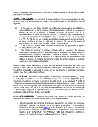 mercancía que pretenda reexpedir ante la aduana y se someterá a todos los trámites y formalidades
previstos en este Apartado.
CUADRAGESIMANOVENA. Las maniobras de desconsolidación de mercancía destinada al resto
de territorio nacional que se realicen en franjas o regiones fronterizas, se realizarán conforme a lo
siguiente:
a)

El AA o Ap. Ad. que desee someter sus embarques a maniobras de consolidación o
desconsolidación en la franja o regiones fronterizas del país, destinará la mercancía al
régimen de importación definitiva o temporal cubriendo las contribuciones y CC
correspondientes al resto del territorio nacional, la mercancía podrá presentarse al
mecanismo de selección automatizado transportada en los vehículos que elija el importador
o su AA o Ap. Ad., sin que sea necesario que dichos vehículos cuenten con compartimiento
de carga cerrado y sin que se exija que se aseguren las puertas de acceso al
compartimiento de carga con los candados oficiales correspondientes.
El AA o Ap. Ad. anotará en el campo de observaciones del pedimento la leyenda
“PLAZUELA CONSOLIDADA”.
Para efecto de presentar el vehículo vehículo ante el mecanismo de selección
automatizado, se deberá declarar en el pedimento de importación los datos relativos al
número económico de la caja o contenedor, conforme al penúltimo párrafo de la norma
vigesimanovena del Apartado A, numeral 5 de la Segunda Unidad del presente Manual. No
obstante lo anterior, al momento de internarlo al resto del territorio nacional la autoridad
aduanera no deberá objetar dichos datos.

b)
c)

Una vez que los trámites del despacho se hayan concluido, el medio de transporte que conduzca la
mercancía mencionada en los párrafos anteriores, será dirigido a las instalaciones de la línea
transportista encargada de consolidar la carga, sin que se requiera de conducción, candados
oficiales ni de otros medios de control fiscal.
QUINCUAGESIMA. La consolidación de carga sólo se permitirá por pedimento completo, por lo que
no será posible consolidar una parte de la mercancía descrita en el pedimento ni se permitirá que la
mercancía amparada en un mismo pedimento se consolide en dos o más vehículos. Al arribar el
vehículo que conduzca mercancía consolidada a la garita de salida de la franja o región fronteriza, el
conductor del mismo entregará al personal del módulo de la garita, los pedimentos que amparan la
mercancía que transportan, con el fin de que se active el mecanismo de cumplido, en caso de que
se detecte alguna irregularidad se pondrá el vehículo y al conductor a disposición del administrador,
para que proceda conforme a derecho corresponda.
QUINCUAGESIMAPRIMERA. Tratándose de aduanas que cuenten con carriles exclusivos, se
utilizará el carril express para el despacho de mercancía de la siguiente forma:
1.

Para el despacho de mercancía de empresas que cuenten con registro de “empresas
certificadas”, siempre que declaren en el pedimento el identificador correspondiente,
señalado en el Apéndice 8 del Anexo 22 de las RCGMCE y el conductor del vehículo
presente ante el módulo de selección automatizado, la credencial que compruebe que está
registrado en el Programa FAST (Free And Secure Trade) para conductores de la oficina de
aduanas y Protección Fronteriza de los Estados Unidos de América.

 