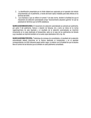 2.

La identificación presentada por el chofer deberá ser capturada por el operador del módulo
conjuntamente con el pedimento, a través del lector óptico instalado para tales efectos en la
terminal del SAAI.
3. Las empresas a que se refiere el numeral 1 de esta norma, tendrán la facilidad de que el
mecanismo de selección automatizado arroje “reconocimiento aduanero gamma” el cual se
practicará en términos que la ACRA establezca.
QUINCUAGESIMASEGUNDA. El mecanismo de selección automatizado se activará por pedimento,
por parte II del pedimento, factura o relación de facturas, tal y como se indica en la norma
vigesimaprimera de este Apartado y el resultado de la selección automatizada se imprimirá
únicamente en la copia destinada al transportista, salvo en el caso de los pedimentos de tránsito
cuyo resultado se imprimirá también en la cuarta copia destinada al AA o Ap. Ad.
QUINCUAGESIMATERCERA. Tratándose de remesas de consolidados, el resultado de la selección
automatizada deberá imprimirse en la factura destinada al transportista y en el ejemplar
correspondiente a la AGA utilizando papel carbón negro, lo anterior con la finalidad de que la aduana
lleve el control de las facturas que se señalan en cada pedimento consolidado.

 