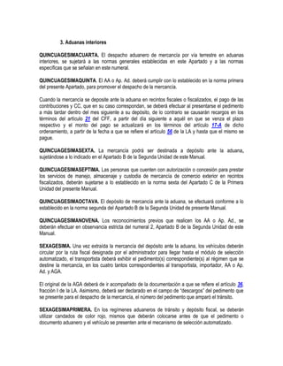 3. Aduanas interiores
QUINCUAGESIMACUARTA. El despacho aduanero de mercancía por vía terrestre en aduanas
interiores, se sujetará a las normas generales establecidas en este Apartado y a las normas
específicas que se señalan en este numeral.
QUINCUAGESIMAQUINTA. El AA o Ap. Ad. deberá cumplir con lo establecido en la norma primera
del presente Apartado, para promover el despacho de la mercancía.
Cuando la mercancía se deposite ante la aduana en recintos fiscales o fiscalizados, el pago de las
contribuciones y CC, que en su caso correspondan, se deberá efectuar al presentarse el pedimento
a más tardar dentro del mes siguiente a su depósito, de lo contrario se causarán recargos en los
términos del artículo 21 del CFF, a partir del día siguiente a aquél en que se venza el plazo
respectivo y el monto del pago se actualizará en los términos del artículo 17-A de dicho
ordenamiento, a partir de la fecha a que se refiere el artículo 56 de la LA y hasta que el mismo se
pague.
QUINCUAGESIMASEXTA. La mercancía podrá ser destinada a depósito ante la aduana,
sujetándose a lo indicado en el Apartado B de la Segunda Unidad de este Manual.
QUINCUAGESIMASEPTIMA. Las personas que cuenten con autorización o concesión para prestar
los servicios de manejo, almacenaje y custodia de mercancía de comercio exterior en recintos
fiscalizados, deberán sujetarse a lo establecido en la norma sexta del Apartado C de la Primera
Unidad del presente Manual.
QUINCUAGESIMAOCTAVA. El depósito de mercancía ante la aduana, se efectuará conforme a lo
establecido en la norma segunda del Apartado B de la Segunda Unidad de presente Manual.
QUINCUAGESIMANOVENA. Los reconocimientos previos que realicen los AA o Ap. Ad., se
deberán efectuar en observancia estricta del numeral 2, Apartado B de la Segunda Unidad de este
Manual.
SEXAGESIMA. Una vez extraída la mercancía del depósito ante la aduana, los vehículos deberán
circular por la ruta fiscal designada por el administrador para llegar hasta el módulo de selección
automatizado, el transportista deberá exhibir el pedimento(s) correspondiente(s) al régimen que se
destine la mercancía, en los cuatro tantos correspondientes al transportista, importador, AA o Ap.
Ad. y AGA.
El original de la AGA deberá de ir acompañado de la documentación a que se refiere el artículo 36,
fracción I de la LA. Asimismo, deberá ser declarado en el campo de “descargos” del pedimento que
se presente para el despacho de la mercancía, el número del pedimento que amparó el tránsito.
SEXAGESIMAPRIMERA. En los regímenes aduaneros de tránsito y depósito fiscal, se deberán
utilizar candados de color rojo, mismos que deberán colocarse antes de que el pedimento o
documento aduanero y el vehículo se presenten ante el mecanismo de selección automatizado.

 