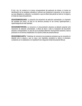 El AA o Ap. Ad. anotará en el campo correspondiente del pedimento de tránsito, el número de
identificación de los candados colocados al vehículo que transporta la mercancía, en los casos en
que sea obligatoria su utilización. La anotación a que se refiere este párrafo se hará en el original y
en todas las copias del pedimento.
SEXAGESIMASEGUNDA. La activación del mecanismo de selección automatizado y la impresión
del resultado del mismo, se hará en los términos previstos en las normas vigesimaprimera y
vigesimasegunda de este Apartado.
SEXAGESIMATERCERA. La mercancía y la documentación aduanera se deberán presentar ante
mecanismo de selección automatizado, a efecto de llevar a cabo la modulación del documento
aduanero correspondiente, en caso de que el resultado determine reconocimiento aduanero, éste se
practicará en los términos establecidos en la Quinta Unidad del presente Manual.
SEXAGESIMACUARTA. Tratándose de mercancía de procedencia extranjera que se encuentre en
depósito ante la aduana y que no vaya a ser importada, procederá su retorno al extranjero,
cumpliendo con lo establecido en el Apartado B de la Segunda Unidad del presente Manual.

 