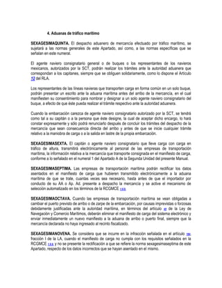 4. Aduanas de tráfico marítimo
SEXAGESIMAQUINTA. El despacho aduanero de mercancía efectuado por tráfico marítimo, se
sujetará a las normas generales de este Apartado, así como, a las normas específicas que se
señalan en este numeral.
El agente naviero consignatario general o de buques o los representantes de los navieros
mexicanos, autorizados por la SCT, podrán realizar los trámites ante la autoridad aduanera que
correspondan a los capitanes, siempre que se obliguen solidariamente, como lo dispone el Artículo
12 del RLA.
Los representantes de las líneas navieras que transporten carga en forma común en un solo buque,
podrán presentar un escrito ante la aduana marítima antes del arribo de la mercancía, en el cual
manifiesten su consentimiento para nombrar y designar a un solo agente naviero consignatario del
buque, a efecto de que éste pueda realizar el trámite respectivo ante la autoridad aduanera.
Cuando la embarcación carezca de agente naviero consignatario autorizado por la SCT, se tendrá
como tal a su capitán o a la persona que éste designe, la cual de aceptar dicho encargo, lo hará
constar expresamente y sólo podrá renunciarlo después de concluir los trámites del despacho de la
mercancía que sean consecuencia directa del arribo y antes de que se inicie cualquier trámite
relativo a la maniobra de carga o a la salida en lastre de la propia embarcación.
SEXAGESIMASEXTA. El capitán o agente naviero consignatario que lleve carga con carga en
tráfico de altura, transmitirá electrónicamente al personal de las empresas de transportación
marítima, la información relativa a la mercancía que transporte consignada en el manifiesto de carga,
conforme a lo señalado en el numeral 1 del Apartado A de la Segunda Unidad del presente Manual.
SEXAGESIMASEPTIMA. Las empresas de transportación marítima podrán rectificar los datos
asentados en el manifiesto de carga que hubieren transmitido electrónicamente a la aduana
marítima de que se trate, cuantas veces sea necesario, hasta antes de que el importador por
conducto de su AA o Ap. Ad. presente a despacho la mercancía y se active el mecanismo de
selección automatizado en los términos de la RCGMCE 1.9.9.
SEXAGESIMAOCTAVA. Cuando las empresas de transportación marítima se vean obligadas a
cambiar el puerto previsto de arribo o de zarpe de la embarcación, por causas imprevistas o forzosas
debidamente justificadas ante la autoridad marítima, en términos del artículo 45 de la Ley de
Navegación y Comercio Marítimos, deberán eliminar el manifiesto de carga del sistema electrónico y
enviar inmediatamente un nuevo manifiesto a la aduana de arribo o puerto final, siempre que la
mercancía declarada no haya ingresado al recinto fiscalizado.
SEXAGESIMANOVENA. Se considera que se incurre en la infracción señalada en el artículo 184,
fracción I de la LA, cuando el manifiesto de carga no cumpla con los requisitos señalados en la
RCGMCE 1.9.9. y no se presente la rectificación a que se refiere la norma sexagesimaseptima de este
Apartado, respecto de los datos incorrectos que se hayan asentado en el mismo.

 