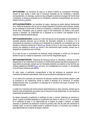SEPTUAGESIMA. Las maniobras de carga en la aduana marítima se considerarán terminadas,
cuando se haya puesto a bordo toda la mercancía amparada por los manifiestos y sobordos
correspondientes y en descarga, cuando se haya entregado al personal encargado del recinto fiscal
o fiscalizado, la mercancía amparada por los manifiestos y sobordos correspondientes, tal y como lo
señala el artículo 33 del RLA.
SEPTUAGESIMAPRIMERA. Las maniobras de carga o descarga se podrán efectuar directamente
de un medio de transporte a otro sin que se requiera depositar la mercancía ante la aduana, siempre
que se mantenga el control ante la misma en el despacho o mediante el ingreso de la mercancía al
recinto fiscal o fiscalizado, para su posterior carga en otra embarcación con destino a otro puerto
nacional o extranjero, de conformidad con lo dispuesto en el numeral 4 del Apartado B de la
Segunda Unidad del presente Manual.
SEPTUAGESIMASEGUNDA. Cuando con motivo del ejercicio de las facultades de comprobación, la
autoridad aduanera descubra que el domicilio del importador señalado en la factura o en el
conocimiento de embarque no coincide con el declarado en el pedimento, se considerará que no se
actualiza la infracción prevista por el artículo 184, fracción III de la LA, por lo que omitirá imponer la
sanción que establece el artículo 185, fracción II del ordenamiento legal invocado, siempre que el
declarado en el pedimento sea el correcto.
En el caso de que un conocimiento de embarque venga consignado a nombre de una persona
distinta a la que va a realizar la importación, no se incurre en irregularidad alguna.
SEPTUAGESIMATERCERA. Tratándose de mercancía que por su naturaleza y volumen no pueda
despacharse en las instalaciones de la aduana, la ACRA podrá autorizar que éste se practique en un
lugar distinto al autorizado, siempre que los interesados presenten una solicitud, en los términos que
al efecto establezca la RCGMCE 2.4.1., así como, con lo establecido en el numeral 1.4. del Apartado
C de la Primera Unidad de este Manual.
En estos casos, el pedimento correspondiente al total del embarque se presentará ante el
mecanismo de selección automatizado, antes de que se efectúe la descarga de la misma.
Si con motivo de la activación del mecanismo de selección resultara reconocimiento aduanero, éste
se practicará en las instalaciones donde se realice la descarga de la mercancía. Si resultara
desaduanamiento libre, se procederá a la descarga de la mercancía del buque al almacén de la
empresa autorizada.
La salida de la mercancía del recinto portuario podrá efectuarse en varios vehículos, siempre que se
presente copia del pedimento que ampare que la mercancía ha sido despachada, sin que requiera la
presentación del pedimento Parte II.
Se deberá acompañar al pedimento el certificado de peso o volumen tratándose de mercancía a
granel. Cuando la cantidad declarada en el pedimento sea inferior en más de un 2% a la asentada
en el certificado de peso o a la determinada por el sistema de pesaje o medición, se deberá
presentar un pedimento de rectificación durante los primeros diez días de cada mes declarando la
cantidad mayor, al cual se le deberá anexar el certificado de peso y el documento que acredite el
peso determinado por el sistema de pesaje o medición.

 