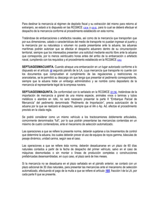 Para destinar la mercancía al régimen de depósito fiscal y su extracción del mismo para retorno al
extranjero, se estará a lo dispuesto en las RCGMCE 1.9.14. y 4.5.12., para lo cual se deberá efectuar el
despacho de la mercancía conforme al procedimiento establecido en esta norma.
Tratándose de embarcaciones o artefactos navales, así como de la mercancía que transporten que
por sus dimensiones, calado o características del medio de transporte no puedan ingresar al puerto y
la mercancía por su naturaleza o volumen no pueda presentarse ante la aduana, las aduanas
marítimas podrán autorizar que se efectúe el despacho aduanero dentro de su circunscripción
territorial, siempre que los interesados presenten una solicitud mediante escrito libre ante la aduana
que corresponda, por lo menos veinticuatro horas antes del arribo de la embarcación o artefacto
naval, cumpliendo con los requisitos y el procedimiento establecido en la RCGMCE 2.4.3.
SEPTUAGESIMACUARTA. Cuando atraque una embarcación en un lugar autorizado conforme a lo
dispuesto en el artículo 10 segundo párrafo de la LA, cuya mercancía que transporte no cuente con
los documentos que comprueben el cumplimiento de las regulaciones y restricciones no
arancelarias, se le permitirá su descarga sin que tenga que presentar el pedimento correspondiente,
siempre que la aduana trabe un embargo administrativo y se nombre como depositario de la
mercancía al representante legal de la empresa naviera.
SEPTUAGESIMAQUINTA. De conformidad con lo señalado en la RCGMCE 3.1.14., tratándose de la
importación de mercancía a granel de una misma especie, animales vivos o laminas y tubos
metálicos o alambre en rollo, no será necesario presentar la parte II “Embarque Parcial de
Mercancía” del pedimento denominado “Pedimento de Importación”, previa autorización de la
aduana por la que se realizará el despacho, siempre que el AA o Ap. Ad. efectúe el procedimiento
previsto en la citada regla.
Se podrá considerar como un mismo vehículo a los tractocamiones doblemente articulados,
comúnmente denominados “full”, por lo que podrán presentarse las mercancías contenidas en un
máximo de cuatro contenedores, ante el mecanismo de selección automatizado.
Las operaciones a que se refiere la presente norma, deberán sujetarse a los lineamientos de control
que determine la aduana, los cuales deberán prever el uso de equipos de rayos gamma, básculas de
pesaje dinámico, unidad canina, según sea el caso.
Las operaciones a que se refiere ésta norma, deberán desaduanarse en un plazo de 60 días
naturales contados a partir de la fecha de despacho del primer vehículo, salvo en el caso de
máquinas desmontadas o sin montar o líneas de producción completas o construcciones
prefabricadas desensambladas, en cuyo caso, el plazo será de tres meses.
Si la mercancía no se desaduana en el plazo señalado en el párrafo anterior, se contará con un
plazo adicional de 30 días naturales, para presentar las mercancías ante el mecanismo de selección
automatizado, efectuando el pago de la multa a que se refiere el artículo 185, fracción I de la LA, por
cada parte II que se presente.

 
