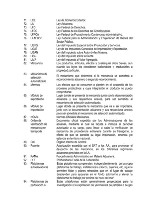 71.
72.
73.
74.
75.
76.

LCE
LA
LFD
LFDC
LFPCA
LFAEBSP

77.
78.
79.
80.
81.
82.

LIEPS
LIGIE
LISAN
LISR
LIVA
Mercancía

83.

Mecanismo de
selección
automatizado
Mermas

84.
85.

Módulo de
exportación

86.

Módulo de
importación

87.
88.

NOM‟s
Orden de
verificación de
mercancía en
transporte

89.
90.

OIC
Patente

91.
92.
93.

PAMA
PFF
Plataformas
autoelevadoras

94.

Plataformas de
perforación o

Ley de Comercio Exterior.
Ley Aduanera.
Ley Federal de Derechos.
Ley Federal de los Derechos del Contribuyente.
Ley Federal de Procedimiento Contencioso Administrativo.
Ley Federal para la Administración y Enajenación de Bienes del
Sector Público.
Ley del Impuesto Especial sobre Producción y Servicios.
Ley de los Impuestos Generales de Importación y Exportación.
Ley del Impuesto sobre Automóviles Nuevos.
Ley del Impuesto sobre la Renta.
Ley del Impuesto al Valor Agregado.
Los productos, artículos, efectos y cualesquier otros bienes, aun
cuando las leyes los consideren inalienables o irreductibles a
propiedad particular.
El mecanismo que determina si la mercancía se someterá a
reconocimiento aduanero o segundo reconocimiento.
Los efectos que se consumen o pierden en el desarrollo de los
procesos productivos y cuya integración al producto no pueda
comprobarse.
Lugar donde se presenta la mercancía junto con la documentación
aduanera y sus respectivos anexos, para ser sometida al
mecanismo de selección automatizado.
Lugar donde se presenta la mercancía que va a ser importada,
junto con la documentación aduanera y sus respectivos anexos
para ser sometida al mecanismo de selección automatizado.
Normas Oficiales Mexicanas.
Documento oficial expedido por los Administradores de las
aduanas, mediante el cual se faculta e instruye al personal
autorizado a su cargo, para llevar a cabo la verificación de
mercancía de procedencia extranjera durante su transporte, a
efecto de que se acredite su legal importación, tenencia y/o
estancia en territorio nacional.
Órgano Interno de Control.
Autorización expedida por el SAT a los AA., para promover el
despacho de las mercancía, en los diferentes regímenes
aduaneros previstos en la LA.
Procedimiento Administrativo en Materia Aduanera.
Procuraduría Fiscal de la Federación.
Estas plataformas comprenden, independientemente de la propia
plataforma de trabajo, instalaciones (cascos, cajones, etc.) que le
permiten flotar y pilares retractiles que en el lugar de trabajo
descienden para apoyarse en el fondo submarino y elevar la
plataforma de trabajo por encima del nivel del mar.
Estas plataformas están generalmente proyectadas para la
investigación o la explotación de yacimientos de petróleo o de gas

 