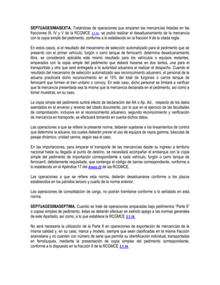 SEPTUAGESIMASEXTA. Tratándose de operaciones que amparen las mercancías listadas en las
fracciones III, IV y V de la RCGMCE 3.1.14., se podrá realizar el desaduanamiento de la mercancía
con la copia simple del pedimento, conforme a lo establecido en la fracción II de la citada regla.
En estos casos, si el resultado del mecanismo de selección automatizado para el pedimento que se
presentó con el primer vehículo, furgón o carro tanque de ferrocarril, determina desaduanamiento
libre, se considerará aplicable este mismo resultado para los vehículos o equipos restantes,
amparados con la copia simple del pedimento que deberá hacerse en dos tantos, una para el
transportista y otra que será entregada a la autoridad aduanera al realizar el despacho. Cuando el
resultado del mecanismo de selección automatizado sea reconocimiento aduanero, el personal de la
aduana practicará dicho reconocimiento en el 15% del total de furgones o carros tanque de
ferrocarril que formen el tren unitario o convoy. En este caso, dicho personal se limitará a verificar
que la mercancía presentada sea la misma que la mercancía declarada en el pedimento, así como a
tomar muestras, en su caso.
La copia simple del pedimento surtirá efecto de declaración del AA o Ap. Ad., respecto de los datos
asentados en el anverso y reverso del citado documento, por lo que en el ejercicio de las facultades
de comprobación, inclusive en el reconocimiento aduanero, segundo reconocimiento y verificación
de mercancía en transporte, se efectuará tomando en cuenta dichos datos.
Las operaciones a que se refiere la presente norma, deberán sujetarse a los lineamientos de control
que determine la aduana, los cuales deberán prever el uso de equipos de rayos gamma, básculas de
pesaje dinámico, unidad canina, según sea el caso.
En las importaciones, para amparar el transporte de las mercancías desde su ingreso a territorio
nacional hasta su llegada al punto de destino, se necesitará acompañar el embarque con la copia
simple del pedimento de importación correspondiente a cada vehículo, furgón o carro tanque de
ferrocarril, debidamente requisitada, que contenga el código de barras correspondiente, conforme a
lo establecido en el Apéndice 17 del Anexo 22 de las RCGMCE.
Las operaciones a que se refiere esta norma, deberán desaduanarse conforme a los plazos
establecidos en los párrafos tercero y cuarto de la norma anterior.
Las operaciones de consolidación de carga, no podrán tramitarse conforme a lo señalado en esta
norma.
SEPTUAGESIMASEPTIMA. Cuando se trate de operaciones amparadas bajo pedimentos “Parte II”
o copias simples de pedimento, éstas se deberán efectuar en estricto apego a las normas generales
de este Apartado, así como, a lo que establece la RCGMCE 3.1.14.
No será necesaria la utilización de la Parte II en operaciones de exportación de mercancías de la
misma calidad y, en su caso, marca y modelo, siempre que sean clasificadas en la misma fracción
arancelaria y no cuenten con número de serie que permita su identificación individual, transportadas
en ferrobuques, mediante la presentación de copia simples del pedimento correspondiente,
conforme a lo dispuesto en la fracción II de la RCGMCE 3.1.14.

 