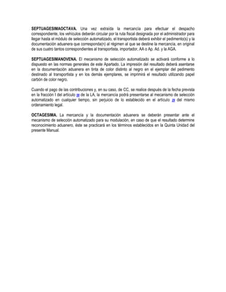SEPTUAGESIMAOCTAVA. Una vez extraída la mercancía para efectuar el despacho
correspondiente, los vehículos deberán circular por la ruta fiscal designada por el administrador para
llegar hasta el módulo de selección automatizado, el transportista deberá exhibir el pedimento(s) y la
documentación aduanera que corresponda(n) al régimen al que se destine la mercancía, en original
de sus cuatro tantos correspondientes al transportista, importador, AA o Ap. Ad. y la AGA.
SEPTUAGESIMANOVENA. El mecanismo de selección automatizado se activará conforme a lo
dispuesto en las normas generales de este Apartado. La impresión del resultado deberá asentarse
en la documentación aduanera en tinta de color distinto al negro en el ejemplar del pedimento
destinado al transportista y en los demás ejemplares, se imprimirá el resultado utilizando papel
carbón de color negro.
Cuando el pago de las contribuciones y, en su caso, de CC, se realice después de la fecha prevista
en la fracción I del artículo 56 de la LA, la mercancía podrá presentarse al mecanismo de selección
automatizado en cualquier tiempo, sin perjuicio de lo establecido en el artículo 29 del mismo
ordenamiento legal.
OCTAGESIMA. La mercancía y la documentación aduanera se deberán presentar ante el
mecanismo de selección automatizado para su modulación, en caso de que el resultado determine
reconocimiento aduanero, éste se practicará en los términos establecidos en la Quinta Unidad del
presente Manual.

 