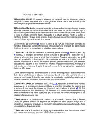 5. Aduanas de tráfico aéreo
OCTAGESIMAPRIMERA. El despacho aduanero de mercancía que se introduzca mediante
transportación aérea, se sujetará a las normas generales establecidas en este Apartado y a las
normas específicas que se señalan en este numeral.
OCTAGESIMASEGUNDA. La mercancía a su arribo se descargará del compartimiento de carga del
avión directamente a los medios de transporte de la línea aérea, los que la conducirán bajo su
responsabilidad por la ruta fiscal que previamente el administrador establezca para el efecto, hasta
el punto de entrada del recinto fiscal o fiscalizado de la aduana para su registro y control. El
manifiesto de carga y la guía aérea serán los documentos que amparen la mercancía durante su
conducción hasta el punto de entrada de la aduana.
De conformidad con el artículo 33, fracción II, inciso b) del RLA, se considerarán terminadas las
maniobras de descarga, cuando el transportista entregue al personal encargado del recinto fiscal o
fiscalizado, la mercancía amparada por la guía aérea correspondiente.
OCTAGESIMATERCERA. En términos de lo establecido por los artículos 15, fracción V de la LA y
46 del RLA, el encargado del almacén deberá comunicar al consignatario o destinatario de la
mercancía, el ingreso de la misma al recinto fiscal o fiscalizado. Cuando el consignatario sea un AA
o Ap. Ad., consolidador o desconsolidador, la comunicación se hará en el domicilio que dichas
personas registraron en la aduana de despacho para oír y recibir notificaciones y se entenderá
efectuada al día siguiente al de la fecha en que conste la recepción del documento, mismo que se
hará constar con el número de guías áreas y el nombre de los consignatarios o destinatarios
distintos al AA o Ap. Ad.
Cuando los consolidadores o desconsolidadores no señalen domicilio para oír y recibir notificaciones
dentro de la jurisdicción de la aduana, el almacenista deberá enviar a la aduana la lista de la
mercancía que ingresa al almacén, para efectuar la comunicación mediante los estrados de la
misma, la cual deberá permanecer en éstos durante quince días hábiles.
OCTAGESIMACUARTA. En términos de la RCGMCE 2.3.8., fracción IV, la comunicación realizada
al AA o Ap. Ad., al consolidador o al desconsolidador, se entenderá efectuada al día siguiente al de
la fecha en la que conste la recepción del documento mencionado en el artículo 46 del RLA.
Asimismo, deberán dar aviso de inmediato a sus comitentes de la comunicación antes mencionada y
serán responsables de los daños y perjuicios que, en su caso, les causen por negligencia o por
retraso en el aviso de que se trate.
OCTAGESIMAQUINTA. En términos de lo señalado en el numeral 3, Apartado A de la Segunda
Unidad del presente Manual, las empresas de transportación aérea deberán cumplir con la
obligación de proporcionar a la aduana la información relativa a la mercancía que transporten, hasta
veinticuatro horas después del arribo.
OCTAGESIMASEXTA. El manifiesto de carga y la guía aérea deberán estar formulados de acuerdo
a las normas internacionales y cumplir las formalidades que dicte la IATA.

 