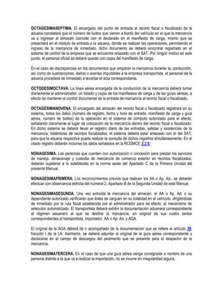 OCTAGESIMASEPTIMA. El encargado del punto de entrada al recinto fiscal o fiscalizado de la
aduana constatará que el número de bultos que vienen a bordo del vehículo en el que la mercancía
va a ingresar al almacén coincide con el declarado en el manifiesto de carga, mismo que se
presentará en el módulo de entrada a la aduana, donde se realizan las operaciones, permitiendo el
ingreso de la mercancía de inmediato, dicho documento se deberá encontrar registrado en el
sistema de control de la empresa que se encuentre enlazado con el SAT. Por ningún motivo en este
punto, el personal oficial se deberá quedar con copia del manifiesto de carga.
En el caso de discrepancias en los documentos que amparan la mercancía durante su conducción,
así como de sustracciones, daños o averías imputables a la empresa transportista, el personal de la
aduana procederá de inmediato a levantar el acta correspondiente.
OCTOGESIMOCTAVA. La línea aérea encargada de la conducción de la mercancía deberá turnar
diariamente al administrador, un listado y copia de los manifiestos de carga y de las guías aéreas, a
efecto de mantener el control documental de la entrada de mercancía al recinto fiscal o fiscalizado.
OCTAGESIMANOVENA. El encargado del almacén del recinto fiscal o fiscalizado registrará en su
sistema, todos los datos (número de registro, fecha y hora de entrada, manifiesto de carga y guía
aérea, número de bultos) de la operación en el sistema de cómputo autorizado para el efecto,
señalando claramente el lugar de colocación de la mercancía dentro del recinto fiscal o fiscalizado.
En dicho sistema se deberá llevar el registro diario de las entradas, salidas y existencias de la
mercancía, tratándose de recintos fiscalizados, el sistema deberá estar enlazado con el del SAT,
para que la aduana respectiva pueda realizar la consulta de dichos registros simultáneamente. En el
citado registro deberán incluirse los datos señalados en la RCGMCE 2.3.9.
NONAGESIMA. Las personas que cuenten con autorización o concesión para prestar los servicios
de manejo, almacenaje y custodia de mercancía de comercio exterior en recintos fiscalizados,
deberán sujetarse a lo establecido en la norma sexta del Apartado C de la Primera Unidad del
presente Manual.
NONAGESIMAPRIMERA. Los reconocimientos previos que realicen los AA o Ap. Ad., se deberán
efectuar con observancia estricta del numeral 2, Apartado B de la Segunda Unidad de este Manual.
NONAGESIMASEGUNDA. Una vez extraída la mercancía del almacén, el AA o Ap. Ad. o su
dependiente autorizado verificarán que éstas se carguen en su totalidad en el vehículo, dirigiéndose
de inmediato por la ruta fiscal establecida por el administrador para tal efecto, al mecanismo de
selección automatizado. El transportista deberá exhibir la documentación aduanera correspondiente
al régimen aduanero al que se destine la mercancía, en original de sus cuatro tantos
correspondientes al transportista, importador, AA o Ap. Ad. y AGA.
El original de la AGA deberá de ir acompañado de la documentación que se refiere el artículo 36,
fracción I de la LA. Asimismo, se deberá adjuntar el original de la guía aérea correspondiente y
declararse en el campo de descargos del pedimento que se presente para el despacho de la
mercancía.
NONAGESIMATERCERA. En el caso de que una guía aérea venga consignada a nombre de una
persona distinta a la que va a realizar la importación, no se incurre en irregularidad alguna.

 