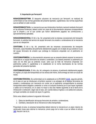 6. Importación por ferrocarril
NONAGESIMASEPTIMA. El despacho aduanero de mercancía por ferrocarril, se realizará de
conformidad con las normas generales del presente Apartado, sujetándose a las normas específicas
que se señalan en este numeral.
NONAGESIMAOCTAVA. La mercancía que sea introducida al territorio nacional mediante ferrocarril
en las aduanas fronterizas, deberá contar con copia de la documentación aduanera correspondiente
que la ampare y en el que conste que fueron debidamente pagados las contribuciones y
aprovechamientos aplicables.
NONAGESIMANOVENA. El AA o Ap. Ad. presentará ante la empresa concesionaria del transporte
ferroviario, la solicitud del servicio de equipo ferroviario de arrastre o contenedores de la mercancía
que se va a despachar.
CENTESIMA. El AA o Ap. Ad. presentará ante las empresas concesionarias de transporte
ferroviario, copia fotostática del pedimento debidamente pagado con el objeto de que solicite el cruce
del equipo ferroviario de arrastre que contenga la mercancía amparada con el pedimento en
cuestión.
CENTESIMAPRIMERA. La documentación aduanera que se presente deberá amparar la mercancía
contenida en un equipo ferroviario de arrastre o contenedor y se deberá presentar un pedimento por
cada uno de ellos que se pretenda cruzar, salvo que se trate de mercancía amparada con
pedimentos partes II, sujetándose a lo establecido en la norma decimasexta de las normas
generales del presente Apartado.
CENTESIMASEGUNDA. El AA o Ap. Ad. entregará a la aduana, el pedimento debidamente pagado
en original y la copia del transportista con los anexos del mismo, dicha entrega se hará con acuse de
recibo.
CENTESIMATERCERA. De conformidad con lo establecido en la RCGMCE 2.4.5., segundo párrafo,
en el caso en que se introduzcan al territorio nacional o se extraigan de él equipos ferroviarios de
arrastre o contenedores con mercancía sin contar con el pedimento correspondiente la empresa
transportista estará obligada a presentar un aviso a la aduana fronteriza por la que hayan ingresado
o salido con la mercancía, en un plazo no mayor a dos días hábiles siguientes al de la fecha de la
introducción o extracción, según sea el caso, aún cuando éstos al ingreso o a la salida de la aduana,
se hayan sometido a la revisión de rayos X o gamma.
Dicho aviso deberá contener la siguiente información:
1. Datos de identificación del equipo ferroviario de arrastre o contenedores.
2. Cantidad y descripción de la mercancía en ellos transportada.
Presentado el aviso, la empresa transportista deberá retornar la mercancía en un plazo máximo de
veinticuatro horas para retornar la mercancía, previo pago de la multa a que se refiere el artículo
185, fracción I de la LA.

 