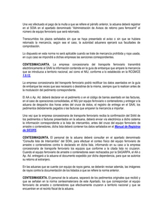 Una vez efectuado el pago de la multa a que se refiere el párrafo anterior, la aduana deberá registrar
en el SOIA en el apartado denominado “Administración de Avisos de retorno para ferrocarril” el
número de equipo ferroviario que será retornado.
Transcurridos los plazos señalados sin que se haya presentado el aviso o sin que se hubiera
retornado la mercancía, según sea el caso, la autoridad aduanera ejercerá sus facultades de
comprobación.
Lo dispuesto en esta norma no será aplicable cuando se trate de mercancía prohibida y ropa usada,
en cuyo caso se impondrá a dichas empresas las sanciones correspondientes.
CENTESIMACUARTA. La empresa concesionaria del transporte ferroviario transmitirá
electrónicamente al SAAI la información contenida en la guía de embarque que ampare la mercancía
que se introduzca a territorio nacional, así como el NIU, conforme a lo establecido en la RCGMCE
1.9.12.
La empresa concesionaria del transporte ferroviario podrá rectificar los datos asentados en la guía
de embarque las veces que sea necesario o desistirse de la misma, siempre que lo realicen antes de
la modulación del pedimento correspondiente.
El AA o Ap. Ad. deberá declarar en el pedimento o en el código de barras asentado en las facturas,
en el caso de operaciones consolidadas, el NIU por equipo ferroviario o contenedores y entregar a la
aduana de despacho dos horas antes del cruce de éstos, el registro de entrega en el SAAI, los
pedimentos debidamente pagados o las facturas que amparen la mercancía a importar.
Una vez que la empresa concesionaria de transporte ferroviario reciba la confirmación del SAAI de
los pedimentos o facturas presentados en la aduana, deberá enviar vía electrónica a dicho sistema
la información correspondiente a la lista de intercambio, antes del cruce del equipo ferroviario de
arrastre o contenedores, dicha lista deberá contener los datos señalados en el Manual de Registros
de SICOFE.
CENTESIMAQUINTA. El personal de la aduana deberá consultar en el apartado denominado
“Consulta lista de Intercambio” del SOIA, para efectuar el conteo físico del equipo ferroviario de
arrastre o contenedores contra lo declarado en dicha lista, informando en su caso a la empresa
concesionaria de transporte ferroviario los equipos que conforme a la citada lista no cruzaron.
Cuando el equipo ferroviario de arrastre o contenedores sean rechazados por la SAGARPA, el AA o
Ap. Ad. entregará a la aduana el documento expedido por dicha dependencia, para que se autorice
su retorno al extranjero.
En las aduanas que se cuente con equipo de rayos gama, se deberán revisar además, las imágenes
de rayos contra la documentación de los listados a que se refiere la norma anterior.
CENTESIMASEXTA. El personal de la aduana, separará de los pedimentos originales que recibió y
que se señalan en la norma centesimatercera de este Apartado, los que correspondan al equipo
ferroviario de arrastre o contenedores que efectivamente cruzaron a territorio nacional y que se
encuentran en el recinto fiscal de la aduana.

 
