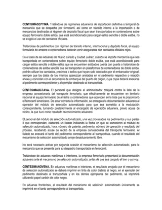 CENTISIMASEPTIMA. Tratándose de regímenes aduaneros de importación definitiva o temporal de
mercancía que se despache por ferrocarril, así como en tránsito interno a la importación o de
mercancías destinadas al régimen de depósito fiscal que sean transportadas en contenedores sobre
equipo ferroviario doble estiba, que está acondicionado para cargar estiba sencilla o doble estiba, no
se exigirá el uso de candados oficiales.
Tratándose de pedimentos con régimen de tránsito interno, internacional y depósito fiscal, el equipo
ferroviario de arrastre o contenedores deberán venir asegurados con candados oficiales rojos.
En el caso de las Aduanas de Nuevo Laredo y Ciudad Juárez, cuando se importe mercancía que sea
transportada en contenedores sobre equipo ferroviario doble estiba, que está acondicionado para
cargar estiba sencilla o doble estiba que se encuentren estibados puerta con puerta o tratándose de
contenedores de estiba sencilla que se transporten en plataformas de contenedores de doble estiba,
podrán utilizar los candados, precintos o sellos que hayan sido colocados por el embarcador original,
siempre que los datos de los mismos aparezcan anotados en el pedimento respectivo o relación
anexa y coincidan con el documento de embarque del puerto de origen, cuya copia deberá anexarse
al pedimento correspondiente y al ejemplar destinado al transportista.
CENTESIMAOCTAVA. El personal que designe el administrador cotejará contra la lista de la
empresa concesionaria del transporte ferroviario, que efectivamente se encuentren en territorio
nacional el equipo ferroviario de arrastre o contenedores que aparecen en la lista que le proporcionó
el ferrocarril americano. De estar correcta la información, se entregará la documentación aduanera al
operador del módulo de selección automatizado para que sea sometida a la modulación
correspondiente, turnando posteriormente al encargado de operación aduanera, previo acuse de
recibo, la que tuvo como resultado reconocimiento aduanero.
El personal del módulo de selección automatizado, una vez procesados los pedimentos y sus partes
II que correspondan, elaborará un listado indicando la fecha en que se sometieron al módulo de
selección automatizado, hora, número de patente, pedimento, número de operación y resultado del
proceso, recabando acuse de recibo de la empresa concesionaria del transporte ferroviario. Al
listado se anexará el tanto del pedimento correspondiente al transportista, cuando el resultado del
mecanismo de selección automatizado arroje desaduanamiento libre.
No será necesario activar por segunda ocasión el mecanismo de selección automatizado, para la
mercancía que se presente para su despacho transportada en ferrocarril.
Tratándose de aduanas marítimas e interiores, la empresa ferroviaria presentará la documentación
aduanera ante el mecanismo de selección automatizado, antes de que sea cargado el tren o convoy.
CENTESIMANOVENA. En aduanas marítimas e interiores, el resultado arrojado por el mecanismo
de selección automatizado se deberá imprimir en tinta de color distinto al negro, en el ejemplar del
pedimento destinado al transportista y en los demás ejemplares del pedimento, se imprimirá
utilizando papel carbón de color negro.
En aduanas fronterizas, el resultado del mecanismo de selección automatizado únicamente se
imprimirá en el tanto correspondiente al transportista.

 