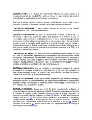 CENTESIMADECIMA. Si el resultado fue reconocimiento aduanero, la aduana solicitará a la
empresa concesionaria del transporte ferroviario que coloque el equipo ferroviario de arrastre o
contenedores en el área señalada para tal efecto por el administrador.
Tratándose de aduanas marítimas e interiores, el reconocimiento aduanero se podrá llevar a cabo en
los recintos fiscalizados en dónde se encuentre la mercancía en depósito ante la aduana.
CENTESIMADECIMAPRIMERA. El reconocimiento aduanero se practicará en los términos
establecidos en la Quinta Unidad del presente Manual.
CENTESIMADECIMASEGUNDA. En caso de reconocimiento aduanero, el AA o Ap. Ad.,
mandatarios o dependientes autorizados deberán estar presentes en el momento en que sea
posicionado el equipo ferroviario de arrastre o contenedores en el área previamente designada por el
administrador para la práctica del reconocimiento, de no presentarse dentro de los siguientes
cuarenta minutos, el verificador podrá solicitar a la empresa ferroviaria que sea retirado y
posicionado nuevamente al final de la práctica de los demás reconocimientos, informando de tal
situación al encargado de operación aduanera para que lo pueda dictaminar en el SAAI, como
“pendiente por ausencia del tramitador”.
CENTESIMADECIMATERCERA. En el caso de que la empresa ferroviaria de transporte, así como
el AA o Ap. Ad., mandatarios o dependientes autorizados no hayan realizado las maniobras para los
vehículos que serán sometidos a reconocimiento aduanero, el subadministrador o encargado de
operación aduanera podrá utilizar la opción en el SAAI “pendiente por maniobras del ferrocarril”, si
transcurren más de dos horas sin que se lleve a cabo el posicionamiento del equipo ferroviario de
arrastre o contenedores en la plataforma de reconocimiento aduanero.
CENTESIMADECIMACUARTA. Una vez concluido el reconocimiento aduanero, la empresa
concesionaria de transporte ferroviario en coordinación con el AA o Ap. Ad., mandatarios o
dependientes autorizados, contará con una hora para retirar el equipo ferroviario de arrastre o
contenedor de la plataforma de reconocimiento aduanero.
CENTESIMADECIMAQUINTA. En caso que se detecten irregularidades que conlleven al embargo o
retención de mercancía, el verificador ordenará que el equipo ferroviario de arrastre o contenedores
objeto de incidencia, sean colocados en el lugar previamente determinado por el administrador, a fin
de no restar espacio para posteriores revisiones.
CENTESIMADECIMASEXTA. Cuando con motivo del primer reconocimiento, verificación de
mercancía en transporte o cualquier acto de comprobación, la autoridad aduanera detecte la omisión
de colocación de candados o sellos fiscales en el equipo ferroviario de arrastre o contenedor, se
considerará cometida la infracción prevista por el artículo 186, fracción I de la LA, sancionable con lo
dispuesto en el artículo 187, fracción I del mismo ordenamiento legal, asimismo, si se detectan
candados oficiales violentados, el personal aduanero pondrá de inmediato al vehículo a disposición
del administrador, considerándose cometida la infracción prevista en el artículo 186, fracción II,
sancionada con el artículo 187, fracción I de la citada Ley, independientemente de otro tipo de
infracciones que pudieran detectarse.

 
