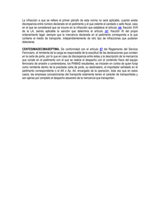 La infracción a que se refiere el primer párrafo de esta norma no será aplicable, cuando exista
discrepancia entre número declarado en el pedimento y el que ostente el candado o sello fiscal, caso
en el que se considerará que se incurre en la infracción que establece el artículo 186, fracción XVII
de la LA, siendo aplicable la sanción que determina el artículo 187, fracción XI del propio
ordenamiento legal, siempre que la mercancía declarada en el pedimento corresponda a la que
contiene el medio de transporte, independientemente de otro tipo de infracciones que pudieran
detectarse.
CENTESIMADECIMASEPTIMA. De conformidad con el artículo 67 del Reglamento del Servicio
Ferroviario, el remitente de la carga es responsable de la exactitud de las declaraciones que consten
en la carta de porte, por lo que en caso de discrepancia entre éstas y la descripción de la mercancía
que conste en el pedimento con el que se realice el despacho con el contenido físico del equipo
ferroviario de arrastre o contenedores, los PAMAS resultantes, se iniciarán en contra de quien funja
como remitente dentro de la precitada carta de porte, su destinatario, el importador señalado en el
pedimento correspondiente o el AA o Ap. Ad. encargado de la operación, toda vez que en estos
casos, las empresas concesionarias del transporte solamente tienen el carácter de transportistas y
son ajenas por completo al despacho aduanero de la mercancía que transportan.

 