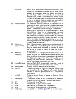 explotación

95.

Plataforma marina

96.

Plataformas
semisumergibles

97.

Plataformas
Sumergibles

98.

Precios Estimados

99. Programa IMMEX
100. PROSEC

101. RCGMCE
102. Reexpedición
103.
104.
105.
106.
107.

RLA
RLCE
RLISR
RLIVA
Residentes en

natural. Llevan, independientemente del material necesario para la
o perforación o la explotación, tal como derricks, grúas, bombas,
unidades de cimentación, silos, etc., locales para alojar al
personal. Estas plataformas, remolcadas o eventualmente
autopropulsadas hasta el lugar de explotación, pueden a veces
desplazarse por flotación hacia otro lugar de trabajo y pertenecen
a uno de los grupos siguientes: plataformas autoelevadoras,
plataformas sumergibles, plataformas semisumergibles.
Las plataformas marinas pueden ser de diferentes tipos de
acuerdo con la función que desempeñan. Las plataformas marinas
fijas tubulares, las cuales pueden ser de cuatro, seis u ocho
piernas y que sustentan la subestructura y la superestructura. La
subestructura es la estructura de la plataforma situada por debajo
del nivel del mar, a ella se unen los „embarcaderos de emergencia‟
utilizados para embarco y desembarco de personal. A la
estructura localizada por arriba del nivel del mar se le denomina
superestructura y, normalmente, consta de dos niveles. En el nivel
inferior se localizan los equipos de proceso y las tuberías de
servicios y de proceso; en el nivel superior se instalan los equipos
de producción y hasta helipuertos.
Estas embarcaciones son análogas a las sumergibles, pero de las
que se diferencian por el hecho de que la parte sumergida no se
apoya en el fondo. Estas plataformas se mantienen en posición
fija durante el trabajo por medio de líneas de anclaje o
dinámicamente.
La infraestructura de estas plataformas está sumergida en los
lugares de trabajo para que los cajones-lastres se apoyen en el
fondo con el fin de mantener una gran estabilidad en la plataforma
de trabajo mantenida por encima del nivel del agua. Los cajoneslastres pueden estar equipados con faldones o pilares que se
hunden más o menos profundamente en el fondo.
Valor que fija la SHCP a determinada mercancía, a efecto de
garantizar el pago de contribuciones al comercio exterior.
Programa autorizado al amparo del Decreto IMMEX.
Programas de Promoción Sectorial, conforme al “Decreto por el
que se establecen diversos Programas de Promoción Sectorial”,
publicado en el DOF el 2 de agosto de 2002 y sus posteriores
modificaciones.
Reglas de Carácter General en Materia de Comercio Exterior,
vigentes.
La internación al resto del país de mercancía de procedencia
extranjera, importada en definitiva a la franja o región fronteriza.
Reglamento de la Ley Aduanera.
Reglamento de la Ley de Comercio Exterior.
Reglamento de la Ley del Impuesto sobre la Renta.
Reglamento de la Ley del Impuesto al Valor Agregado.
Los señalados en el artículo 9 del CFF, las personas físicas o

 