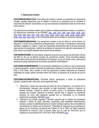 7. Operaciones virtuales
CENTESIMADECIMAOCTAVA. Para efecto del presente numeral, se entenderá por operaciones
virtuales, aquellas operaciones que se realicen a través de un pedimento que se someterá al
mecanismo de selección automatizado, sin que sea necesaria la presentación física de la mercancía
ante la aduana.
Las operaciones de comercio exterior que se realicen mediante pedimentos virtuales, se sujetarán a
las disposiciones contenidas en las RCGMCE 1.6.5., 1.6.6., 1.6.7., 1.6.8., 1.6.9., 1.6.12., 1.6.16., 2.5.1.,
2.5.2., 2.5.3., 2.5.4., 2.5.6., 2.5.7., 3.3.8., 4.3.5., 4.3.11., 4.3.12., 4.3.17., 4.4.1., 4.5.16., 4.5.18., 4.5.20., 4.5.23.,
4.5.26., 5.2.2., 5.2.3., 5.2.5., 5.2.6. y a las normas específicas que se señalan en el presente Apartado.
CENTESIMADECIMANOVENA. Las operaciones virtuales a que se refiere la norma anterior, se
efectuarán a través de los pedimentos correspondientes, mismos que se presentarán previamente
validados y pagados en original y copia del transportista directamente ante la terminal autorizada
para este tipo de operaciones, a efecto de someterse al mecanismo de selección automatizado. En
estos casos, no se podrán presentar ante el buzón de las aduanas.
CENTESIMAVIGESIMA. El administrador designará al personal que operará las terminales internas
del SAAI en las que se deberán procesar las operaciones virtuales, dichas terminales deberán
ubicarse dentro de las oficinas administrativas de la aduana, ya que por ningún motivo, este tipo de
operaciones podrán procesarse en los módulos de selección automatizados.
CENTESIMAVIGESIMAPRIMERA. El administrador establecerá los horarios en que el personal de
la aduana designado, recibirá y tramitará las operaciones virtuales, el cual como mínimo operará de
9:00 a 15:00 horas, salvo, cuando se trate de operaciones virtuales efectuadas por empresas
certificadas los cuales, podrán tramitarse dentro del horario de operación de la aduana de que se
trate.
CENTESIMAVIGESIMASEGUNDA. Procederá realizar operaciones a través de pedimentos
virtuales, cuando se trate, entre otros, de los siguientes casos:
1.

Maquinaria o equipo que sea parte del activo fijo de las empresas y no cuenten con la
documentación necesaria para acreditar su legal importación, estancia o tenencia en
territorio nacional, a efecto de realizar el retorno virtual o su importación definitiva de
aquellas que hubieran ingresado al territorio nacional bajo el régimen de importación
temporal; así como para regularizar aquellas que su importación no se encuentre
debidamente acreditada. (RCGMCE 2.5.4.)
2. Mercancía que hubiera ingresado a territorio nacional bajo el régimen de importación
temporal, a efecto de poder retornarlas virtualmente para importarlas definitivamente,
siempre y cuando la autoridad aduanera no hubiera iniciado el ejercicio de sus facultades de
comprobación en relación con la mercancía. Tratándose de mercancía que se clasifique en
alguna de las fracciones arancelarias del Capítulo 87 de la TIGIE, se deberá presentar
físicamente la mercancía ante la aduana, salvo que se trate de mercancías que se
clasifiquen en las partidas 8707 y 8714 de la TIGIE. (RCGMCE 2.5.2.)

 