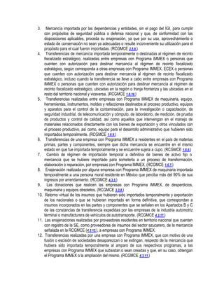 3.

4.

5.

6.
7.
8.
9.
10.

11.
12.

Mercancía importada por las dependencias y entidades, sin el pago del IGI, para cumplir
con propósitos de seguridad pública o defensa nacional y que, de conformidad con las
disposiciones aplicables, proceda su enajenación, ya que por su uso, aprovechamiento o
estado de conservación no sean ya adecuadas o resulte inconveniente su utilización para el
propósito para el cual fueron importadas. (RCGMCE 2.5.6.)
Transferencias de mercancía importada temporalmente o destinadas al régimen de recinto
fiscalizado estratégico, realizadas entre empresas con Programa IMMEX o personas que
cuenten con autorización para destinar mercancía al régimen de recinto fiscalizado
estratégico, según corresponda a otras empresas con Programa IMMEX, ECEX o personas
que cuenten con autorización para destinar mercancía al régimen de recinto fiscalizado
estratégico, incluso cuando la transferencia se lleve a cabo entre empresas con Programa
IMMEX o personas que cuenten con autorización para destinar mercancía al régimen de
recinto fiscalizado estratégico, ubicadas en la región o franja fronteriza y las ubicadas en el
resto del territorio nacional y viceversa. (RCGMCE 1.6.16.)
Transferencias realizadas entre empresas con Programa IMMEX de maquinaria, equipo,
herramientas, instrumentos, moldes y refacciones destinados al proceso productivo, equipos
y aparatos para el control de la contaminación, para la investigación o capacitación, de
seguridad industrial, de telecomunicación y cómputo, de laboratorio, de medición, de prueba
de productos y control de calidad, así como aquellos que intervengan en el manejo de
materiales relacionados directamente con los bienes de exportación y otros vinculados con
el proceso productivo, así como, equipo para el desarrollo administrativo que hubieren sido
importados temporalmente. (RCGMCE 1.6.9.)
Transferencias de una empresa con Programa IMMEX a residentes en el país de materias
primas, partes y componentes, siempre que dicha mercancía se encuentre en el mismo
estado en que fue importada temporalmente y se encuentre sujeta a cupo. (RCGMCE 1.6.6.)
Cambio de régimen de importación temporal a definitiva de bienes de activo fijo o
mercancía que se hubiere importado para someterla a un proceso de transformación,
elaboración o reparación, por empresas con Programa IMMEX. (RCGMCE 1.6.7.)
Enajenación realizada por alguna empresa con Programa IMMEX de maquinaria importada
temporalmente a una persona moral residente en México que perciba más del 90% de sus
ingresos por arrendamiento. (RCGMCE 4.3.5.)
Las donaciones que realicen las empresas con Programa IMMEX, de desperdicios,
maquinaria y equipos obsoletos. (RCGMCE 3.3.8.)
Retorno virtual de los insumos que hubieren sido importados temporalmente y exportación
de los nacionales o que se hubieran importado en forma definitiva, que correspondan a
insumos incorporados en las partes y componentes que se señalen en los Apartados B y C
de las constancias de transferencia expedidas por las empresas de la industria automotriz
terminal o manufacturera de vehículos de autotransporte. (RCGMCE 4.3.17.)
Las enajenaciones realizadas por proveedores residentes en territorio nacional que cuenten
con registro de la SE, como proveedores de insumos del sector azucarero, de la mercancía
señalada en la RCGMCE (4.3.12.), a empresas con Programa IMMEX.
Transferencias realizadas por una empresa con Programa IMMEX, que con motivo de una
fusión o escisión de sociedades desaparezcan o se extingan, respecto de la mercancía que
hubiera sido importada temporalmente al amparo de sus respectivos programas, a las
empresas con Programa IMMEX que subsistan o sean creadas y que, en su caso, obtengan
el Programa IMMEX o la ampliación del mismo. (RCGMCE 4.3.11.)

 