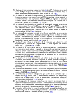 13. Regularización de mercancía prevista en el artículo 101 de la LA. Tratándose de mercancía
que se clasifique en alguna de las fracciones arancelarias del Capítulo 87 de la TIGIE, se
deberá presentar físicamente la mercancía ante la aduana. (RCGMCE 2.5.1.)
14. La enajenación que se efectúe entre residentes en el extranjero de mercancía importada
temporalmente por una empresa con Programa IMMEX, cuya entrega material se efectúe en
el territorio nacional a otra empresa con Programa IMMEX, a empresas de la industria
automotriz terminal o manufacturera de vehículos de autotransporte o de autopartes para su
introducción a depósito fiscal. (RCGMCE 5.2.2., fracción I)
15. La enajenación por residentes en el extranjero de la mercancía importada temporalmente
por una empresa con Programa IMMEX a otra empresa con Programa IMMEX o a empresas
de la industria automotriz terminal o manufacturera de vehículos de autotransporte o de
autopartes para su introducción a depósito fiscal, cuya entrega material se efectúe en
territorio nacional. (RCGMCE 5.2.2., fracción II)
16. La enajenación de mercancía importada temporalmente que efectúen las empresas con
Programa IMMEX a residentes en el extranjero, cuya entrega material se efectúe en territorio
nacional a otras empresas con Programa IMMEX o a empresas de la industria automotriz
terminal o manufacturera de vehículos de autotransporte o de autopartes para su
introducción a depósito fiscal. (RCGMCE 5.2.2., fracción III)
17. La transferencia, incluso por enajenación de la mercancía que hubieran importado
temporalmente las empresas con Programa IMMEX, a otras empresas con Programa
IMMEX o ECEX. (RCGMCE 5.2.3., fracción I)
18. La enajenación de mercancía que realicen los proveedores nacionales a residentes en el
extranjero de mercancía nacional o importada en forma definitiva, cuya entrega material se
efectúe en territorio nacional a empresas con Programa IMMEX, siempre que se trate de la
autorizada en sus programas respectivos o a empresas de la industria automotriz terminal o
manufacturera de vehículos de autotransporte o de autopartes para su introducción a
depósito fiscal. (RCGMCE 5.2.3., fracción II)
19. La enajenación de mercancía extranjera que realicen las personas que cuenten con
autorización para destinar mercancía al régimen de recinto fiscalizado estratégico a
empresas con Programa IMMEX, siempre que se trate de la autorizada en sus programas
respectivos o a empresas de la industria automotriz terminal o manufacturera de vehículos
de autotransporte o de autopartes para su introducción a depósito fiscal. (RCGMCE 5.2.3.,
fracción III).
20. La introducción de mercancía nacional o nacionalizada al régimen de depósito fiscal para la
exposición y venta de mercancía en puertos aéreos internacionales, fronterizos y marítimos
de altura. (RCGMCE 4.5.16., fracción II)
21. La transferencia de mercancía entre personas que cuenten con la autorización a que se
refiere el artículo 121, fracción I de la LA (establecimientos autorizados para la exposición y
venta de mercancía extranjera y nacional en puertos aéreos internacionales, fronterizos y
marítimos de altura). (RCGMCE 4.5.18., fracción II)
22. La reincorporación de mercancía nacional que se encuentre en depósito fiscal en
establecimientos autorizados para la exposición y venta de mercancía extranjera y nacional
en puertos aéreos internacionales, fronterizos y marítimos de altura, al mercado nacional por
devolución de mercancía a proveedores nacionales. (RCGMCE 4.5.20., fracción II).
23. Importación definitiva virtual de mercancía que hubiera sido robada del depósito fiscal para
la exposición y venta de mercancía extranjera, nacional o nacionalizada en puertos aéreos
internacionales, fronterizos y marítimos de altura. (RCGMCE 4.5.23.)

 
