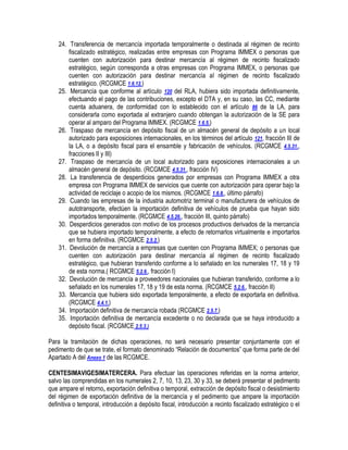 24. Transferencia de mercancía importada temporalmente o destinada al régimen de recinto
fiscalizado estratégico, realizadas entre empresas con Programa IMMEX o personas que
cuenten con autorización para destinar mercancía al régimen de recinto fiscalizado
estratégico, según corresponda a otras empresas con Programa IMMEX, o personas que
cuenten con autorización para destinar mercancía al régimen de recinto fiscalizado
estratégico. (RCGMCE 1.6.12.)
25. Mercancía que conforme al artículo 120 del RLA, hubiera sido importada definitivamente,
efectuando el pago de las contribuciones, excepto el DTA y, en su caso, las CC, mediante
cuenta aduanera, de conformidad con lo establecido con el artículo 86 de la LA, para
considerarla como exportada al extranjero cuando obtengan la autorización de la SE para
operar al amparo del Programa IMMEX. (RCGMCE 1.6.5.)
26. Traspaso de mercancía en depósito fiscal de un almacén general de depósito a un local
autorizado para exposiciones internacionales, en los términos del artículo 121, fracción III de
la LA, o a depósito fiscal para el ensamble y fabricación de vehículos. (RCGMCE 4.5.31.,
fracciones II y III)
27. Traspaso de mercancía de un local autorizado para exposiciones internacionales a un
almacén general de depósito. (RCGMCE 4.5.31., fracción IV)
28. La transferencia de desperdicios generados por empresas con Programa IMMEX a otra
empresa con Programa IMMEX de servicios que cuente con autorización para operar bajo la
actividad de reciclaje o acopio de los mismos. (RCGMCE 1.6.8., último párrafo)
29. Cuando las empresas de la industria automotriz terminal o manufacturera de vehículos de
autotransporte, efectúen la importación definitiva de vehículos de prueba que hayan sido
importados temporalmente. (RCGMCE 4.5.26., fracción III, quinto párrafo)
30. Desperdicios generados con motivo de los procesos productivos derivados de la mercancía
que se hubiera importado temporalmente, a efecto de retornarlos virtualmente e importarlos
en forma definitiva. (RCGMCE 2.5.2.)
31. Devolución de mercancía a empresas que cuenten con Programa IMMEX; o personas que
cuenten con autorización para destinar mercancía al régimen de recinto fiscalizado
estratégico, que hubieran transferido conforme a lo señalado en los numerales 17, 18 y 19
de esta norma.( RCGMCE 5.2.6., fracción I)
32. Devolución de mercancía a proveedores nacionales que hubieran transferido, conforme a lo
señalado en los numerales 17, 18 y 19 de esta norma. (RCGMCE 5.2.6., fracción II)
33. Mercancía que hubiera sido exportada temporalmente, a efecto de exportarla en definitiva.
(RCGMCE 4.4.1.)
34. Importación definitiva de mercancía robada (RCGMCE 2.5.7.)
35. Importación definitiva de mercancía excedente o no declarada que se haya introducido a
depósito fiscal. (RCGMCE 2.5.3.)
Para la tramitación de dichas operaciones, no será necesario presentar conjuntamente con el
pedimento de que se trate, el formato denominado “Relación de documentos” que forma parte de del
Apartado A del Anexo 1 de las RCGMCE.
CENTESIMAVIGESIMATERCERA. Para efectuar las operaciones referidas en la norma anterior,
salvo las comprendidas en los numerales 2, 7, 10, 13, 23, 30 y 33, se deberá presentar el pedimento
que ampare el retorno, exportación definitiva o temporal, extracción de depósito fiscal o desistimiento
del régimen de exportación definitiva de la mercancía y el pedimento que ampare la importación
definitiva o temporal, introducción a depósito fiscal, introducción a recinto fiscalizado estratégico o el

 
