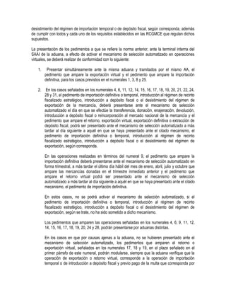 desistimiento del régimen de importación temporal o de depósito fiscal, según corresponda, además
de cumplir con todos y cada uno de los requisitos establecidos en las RCGMCE que regulan dichos
supuestos.
La presentación de los pedimentos a que se refiere la norma anterior, ante la terminal interna del
SAAI de la aduana, a efecto de activar el mecanismo de selección automatizado en operaciones
virtuales, se deberá realizar de conformidad con lo siguiente:
1.

Presentar simultáneamente ante la misma aduana y tramitados por el mismo AA, el
pedimento que ampare la exportación virtual y el pedimento que ampare la importación
definitiva, para los casos previstos en el numerales 1, 3, 8 y 25.

2.

En los casos señalados en los numerales 4, 6, 11, 12, 14, 15, 16, 17, 18, 19, 20, 21, 22, 24,
28 y 31, el pedimento de importación definitiva o temporal, introducción al régimen de recinto
fiscalizado estratégico, introducción a depósito fiscal o el desistimiento del régimen de
exportación de la mercancía, deberá presentarse ante el mecanismo de selección
automatizado el día en que se efectúe la transferencia, donación, enajenación, devolución,
introducción a depósito fiscal o reincorporación al mercado nacional de la mercancía y el
pedimento que ampare el retorno, exportación virtual, exportación definitiva o extracción de
depósito fiscal, podrá ser presentado ante el mecanismo de selección automatizado a más
tardar al día siguiente a aquél en que se haya presentado ante el citado mecanismo, el
pedimento de importación definitiva o temporal, introducción al régimen de recinto
fiscalizado estratégico, introducción a depósito fiscal o el desistimiento del régimen de
exportación, según corresponda.
En las operaciones realizadas en términos del numeral 9, el pedimento que ampare la
importación definitiva deberá presentarse ante el mecanismo de selección automatizado en
forma trimestral, a más tardar el último día hábil del mes de enero, abril, julio y octubre que
ampare las mercancías donadas en el trimestre inmediato anterior y el pedimento que
ampare el retorno virtual podrá ser presentado ante el mecanismo de selección
automatizado a más tardar al día siguiente a aquél en que se haya presentado ante el citado
mecanismo, el pedimento de importación definitiva.
En estos casos, no se podrá activar el mecanismo de selección automatizado, si el
pedimento de importación definitiva o temporal, introducción al régimen de recinto
fiscalizado estratégico, introducción a depósito fiscal o el desistimiento del régimen de
exportación, según se trate, no ha sido sometido a dicho mecanismo.
Los pedimentos que amparen las operaciones señaladas en los numerales 4, 6, 9, 11, 12,
14, 15, 16, 17, 18, 19, 20, 24 y 28, podrán presentarse por aduanas distintas.
En los casos en que por causas ajenas a la aduana, no se hubieren presentado ante el
mecanismo de selección automatizado, los pedimentos que amparen el retorno o
exportación virtual, señalados en los numerales 17, 18 y 19, en el plazo señalado en el
primer párrafo de este numeral, podrán modularse, siempre que la aduana verifique que la
operación de exportación o retorno virtual, corresponde a la operación de importación
temporal o de introducción a depósito fiscal y previo pago de la multa que corresponda por

 