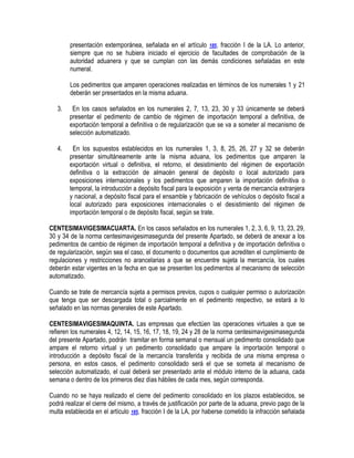 presentación extemporánea, señalada en el artículo 185, fracción I de la LA. Lo anterior,
siempre que no se hubiera iniciado el ejercicio de facultades de comprobación de la
autoridad aduanera y que se cumplan con las demás condiciones señaladas en este
numeral.
Los pedimentos que amparen operaciones realizadas en términos de los numerales 1 y 21
deberán ser presentados en la misma aduana.
3.

En los casos señalados en los numerales 2, 7, 13, 23, 30 y 33 únicamente se deberá
presentar el pedimento de cambio de régimen de importación temporal a definitiva, de
exportación temporal a definitiva o de regularización que se va a someter al mecanismo de
selección automatizado.

4.

En los supuestos establecidos en los numerales 1, 3, 8, 25, 26, 27 y 32 se deberán
presentar simultáneamente ante la misma aduana, los pedimentos que amparen la
exportación virtual o definitiva, el retorno, el desistimiento del régimen de exportación
definitiva o la extracción de almacén general de depósito o local autorizado para
exposiciones internacionales y los pedimentos que amparen la importación definitiva o
temporal, la introducción a depósito fiscal para la exposición y venta de mercancía extranjera
y nacional, a depósito fiscal para el ensamble y fabricación de vehículos o depósito fiscal a
local autorizado para exposiciones internacionales o el desistimiento del régimen de
importación temporal o de depósito fiscal, según se trate.

CENTESIMAVIGESIMACUARTA. En los casos señalados en los numerales 1, 2, 3, 6, 9, 13, 23, 29,
30 y 34 de la norma centesimavigesimasegunda del presente Apartado, se deberá de anexar a los
pedimentos de cambio de régimen de importación temporal a definitiva y de importación definitiva o
de regularización, según sea el caso, el documento o documentos que acrediten el cumplimiento de
regulaciones y restricciones no arancelarias a que se encuentre sujeta la mercancía, los cuales
deberán estar vigentes en la fecha en que se presenten los pedimentos al mecanismo de selección
automatizado.
Cuando se trate de mercancía sujeta a permisos previos, cupos o cualquier permiso o autorización
que tenga que ser descargada total o parcialmente en el pedimento respectivo, se estará a lo
señalado en las normas generales de este Apartado.
CENTESIMAVIGESIMAQUINTA. Las empresas que efectúen las operaciones virtuales a que se
refieren los numerales 4, 12, 14, 15, 16, 17, 18, 19, 24 y 28 de la norma centesimavigesimasegunda
del presente Apartado, podrán tramitar en forma semanal o mensual un pedimento consolidado que
ampare el retorno virtual y un pedimento consolidado que ampare la importación temporal o
introducción a depósito fiscal de la mercancía transferida y recibida de una misma empresa o
persona, en estos casos, el pedimento consolidado será el que se someta al mecanismo de
selección automatizado, el cual deberá ser presentado ante el módulo interno de la aduana, cada
semana o dentro de los primeros diez días hábiles de cada mes, según corresponda.
Cuando no se haya realizado el cierre del pedimento consolidado en los plazos establecidos, se
podrá realizar el cierre del mismo, a través de justificación por parte de la aduana, previo pago de la
multa establecida en el artículo 185, fracción I de la LA, por haberse cometido la infracción señalada

 