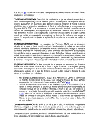 en el artículo 184, fracción I de la citada LA y siempre que la autoridad aduanera no hubiera iniciado
facultades de comprobación.
CENTESIMAVIGESIMASEXTA. Tratándose de transferencias a que se refiere el numeral 4 de la
norma centesimavigesimasegunda del presente Apartado, entre empresas con Programa IMMEX o
personas que cuentan con autorización para destinar mercancía al régimen de recinto fiscalizado
estratégico, que se encuentren ubicadas en la franja o región fronteriza a otra empresa con
Programa IMMEX, ECEX o a empresas de la industria automotriz terminal o manufacturera de
vehículos de autotransporte o de autopartes para su introducción a depósito fiscal, ubicadas en el
resto del territorio nacional, se deberá presentar físicamente la mercancía ante la sección aduanera
o punto de revisión correspondiente, acompañadas con la copia del pedimento que ampare la
importación temporal o de introducción a depósito fiscal a nombre de la empresa que recibirá la
mercancía.
CENTESIMAVIGESIMASEPTIMA. Las empresas con Programa IMMEX que se encuentren
ubicadas en la región o franja fronteriza del país, podrán realizar el traslado de mercancía a
personas distintas de las empresas con Programa IMMEX y a otros locales, bodegas o plantas de
las mismas empresas con Programa IMMEX, cuyos domicilios estén registrados en el programa
correspondiente, que se encuentren ubicadas en el resto del territorio nacional, mediante aviso de
traslado de mercancía por parte de empresas con Programa IMMEX, en estos casos, se deberá estar
a lo señalado en la norma centesimavigesimasexta del numeral 3 denominado “Importación temporal
de mercancía por empresas autorizadas por la Secretaría de Economía”, Apartado D de esta Unidad.
CENTESIMAVIGESIMAOCTAVA. Las empresas de la industria de autopartes con Programa
IMMEX, que se encuentren ubicadas en la franja o región fronteriza y que enajenen partes y
componentes a las empresas de la industria terminal automotriz o manufacturera de vehículos de
autotransporte ubicadas en el resto del territorio nacional, podrán efectuar el traslado de dicha
mercancía, cumpliendo con lo siguiente:
1. Que obtengan autorización de la AGJ o ALJ o de la Administración Central de Normatividad
de Grandes Contribuyentes de la AGGC, para efectuar el traslado de dichas partes y
componentes, de conformidad con lo establecido en la RCGMCE 4.3.16.
2. Durante el traslado de dicha mercancía, se deberá acompañar la autorización a que se
refiere el numeral anterior y la factura que deberá contener el número del programa, los
datos del vehículo en que se efectúa el traslado, el lugar al que va a ser destinada la
mercancía y la anotación de que dicha operación se efectúa en los términos de la RCGMCE
4.3.16. Tratándose de mercancía susceptible de ser identificada individualmente, deberán
indicar los números de serie, parte, marca, modelo o, en su defecto, las especificaciones
técnicas o comerciales necesarias para identificar dicha mercancía, a efecto de distinguirlas
de otras similares.
CENTESIMAVIGESIMANOVENA. El AA o Ap. Ad. o, en su caso, su mandatario o dependiente
autorizado, entregará al operador de la terminal a que se refiere la norma centesimavigesima del
presente Apartado, los pedimentos que serán sometidos al mecanismo de selección automatizado.
Una vez recibidos los pedimentos, el operador de la terminal interna del SAAI deberá anotar en la
libreta autorizada por el administrador para tales efectos, los siguientes datos:

 